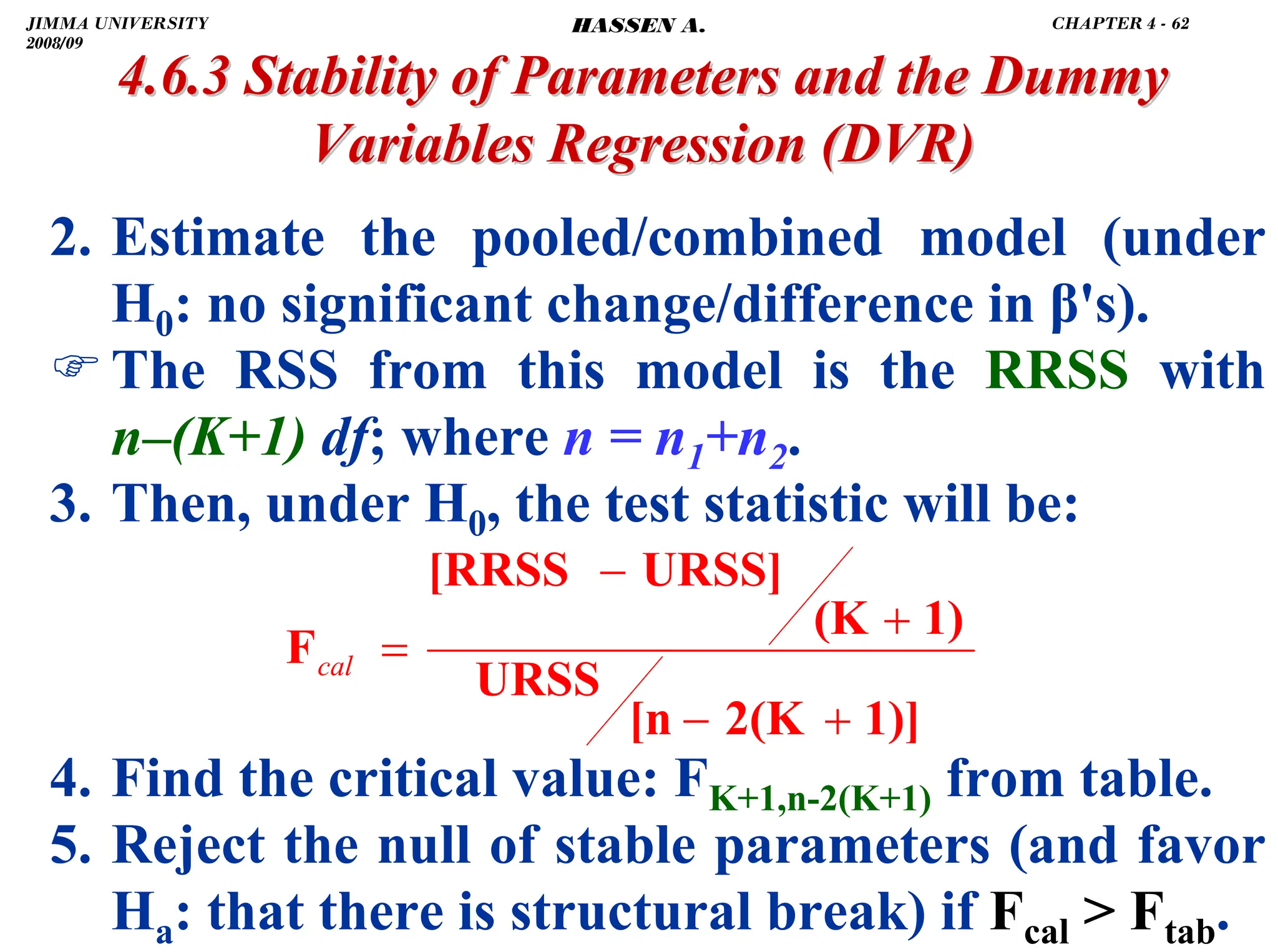 .
4.6.3 Stability of Parameters and the Dummy
4.6.3 Stability of Parameters and the Dummy
Variables Regression
Variables Regression (DVR)
(DVR)
2. Estimate the pooled/combined model (under
H0: no significant change/difference in β's).
)The RSS from this model is the RRSS with
n–(K+1) df; where n = n1+n2.
3. Then, under H0, the test statistic will be:
4. Find the critical value: FK+1,n-2(K+1) from table.
5. Reject the null of stable parameters (and favor
Ha: that there is structural break) if Fcal  Ftab.
1)]
2(K
[n
URSS
1)
(K
URSS]
[RRSS
F
+
−
+
−
=
cal
JIMMA UNIVERSITY
2008/09
CHAPTER 4 - 62
HASSEN A.
 