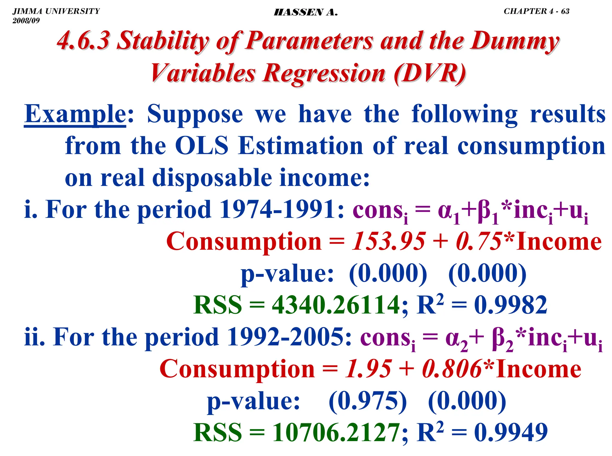 .
4.6.3 Stability of Parameters and the Dummy
4.6.3 Stability of Parameters and the Dummy
Variables Regression
Variables Regression (DVR)
(DVR)
Example: Suppose we have the following results
from the OLS Estimation of real consumption
on real disposable income:
i. For the period 1974-1991: consi = α1+β1*inci+ui
Consumption = 153.95 + 0.75*Income
p-value: (0.000) (0.000)
RSS = 4340.26114; R2 = 0.9982
ii. For the period 1992-2005: consi = α2+ β2*inci+ui
Consumption = 1.95 + 0.806*Income
p-value: (0.975) (0.000)
RSS = 10706.2127; R2 = 0.9949
JIMMA UNIVERSITY
2008/09
CHAPTER 4 - 63
HASSEN A.
 
