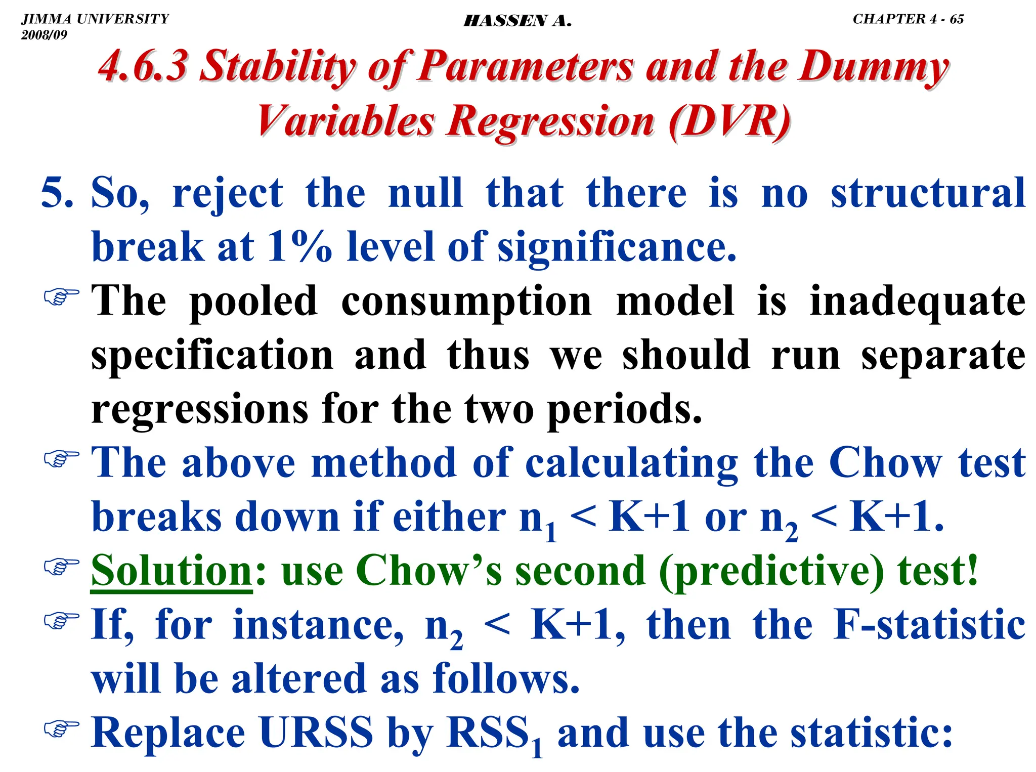 .
4.6.3 Stability of Parameters and the Dummy
4.6.3 Stability of Parameters and the Dummy
Variables Regression
Variables Regression (DVR)
(DVR)
5. So, reject the null that there is no structural
break at 1% level of significance.
)The pooled consumption model is inadequate
specification and thus we should run separate
regressions for the two periods.
)The above method of calculating the Chow test
breaks down if either n1  K+1 or n2  K+1.
)Solution: use Chow’s second (predictive) test!
)If, for instance, n2  K+1, then the F-statistic
will be altered as follows.
)Replace URSS by RSS1 and use the statistic:
JIMMA UNIVERSITY
2008/09
CHAPTER 4 - 65
HASSEN A.
 
