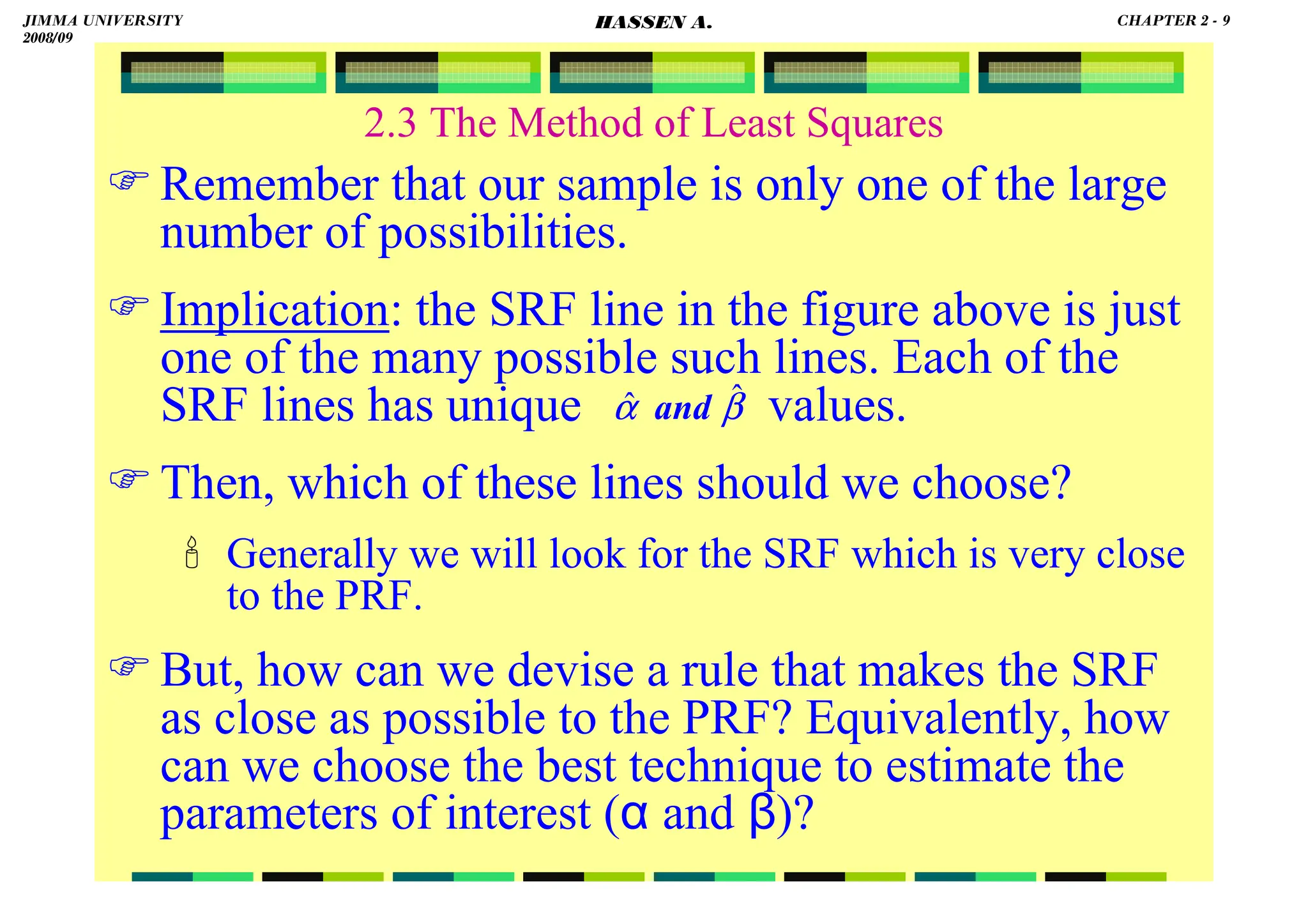 HASSEN ABDA
2.3 The Method of Least Squares
Remember that our sample is only one of the large
number of possibilities.
Implication: the SRF line in the figure above is just
one of the many possible such lines. Each of the
SRF lines has unique values.
Then, which of these lines should we choose?
 Generally we will look for the SRF which is very close
to the PRF.
But, how can we devise a rule that makes the SRF
as close as possible to the PRF? Equivalently, how
can we choose the best technique to estimate the
parameters of interest (α and β)?
β
α ˆ
ˆ and
JIMMA UNIVERSITY
2008/09
CHAPTER 2 - 9
HASSEN A.
 