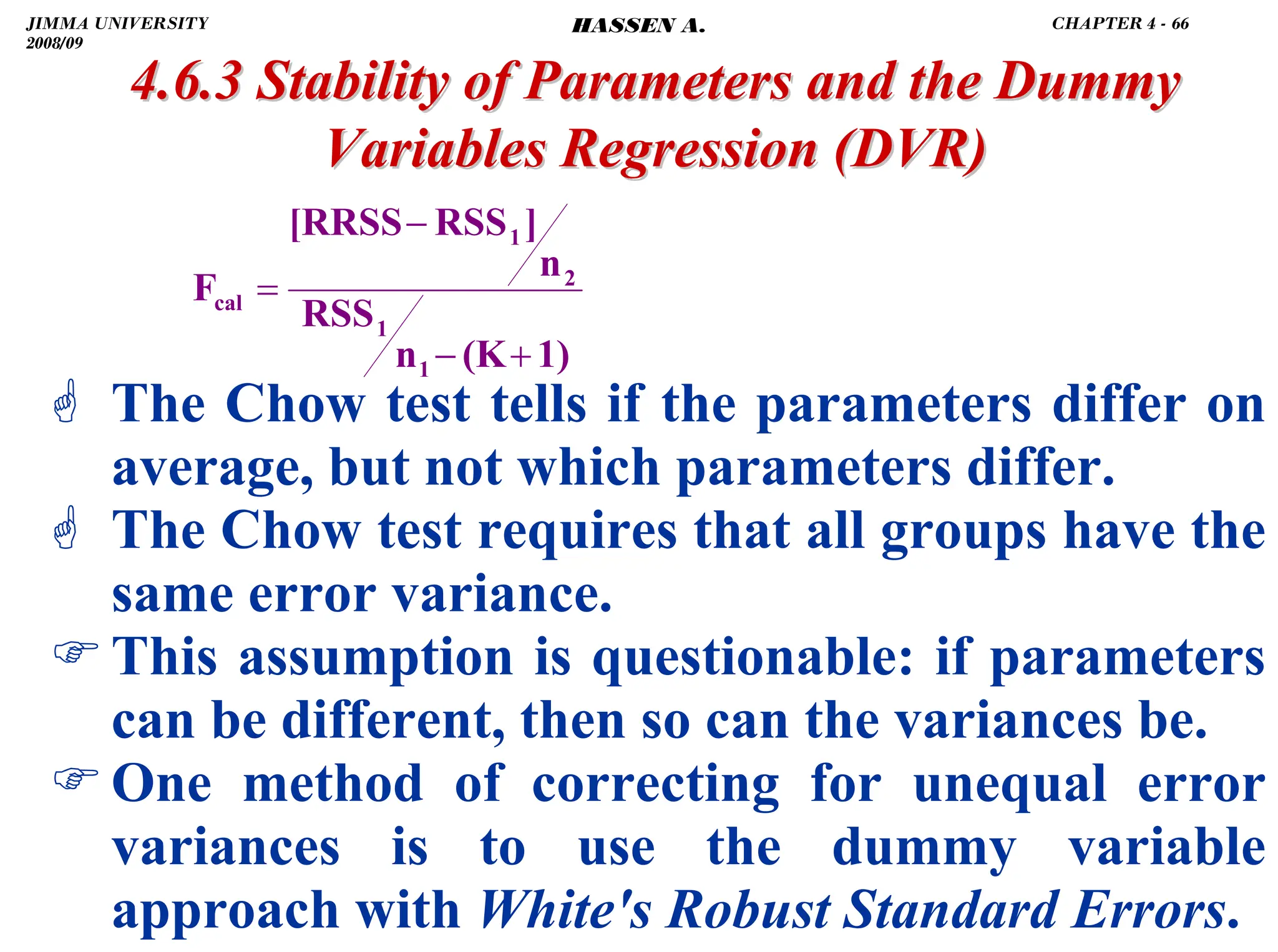 .
4.6.3 Stability of Parameters and the Dummy
4.6.3 Stability of Parameters and the Dummy
Variables Regression
Variables Regression (DVR)
(DVR)
* The Chow test tells if the parameters differ on
average, but not which parameters differ.
* The Chow test requires that all groups have the
same error variance.
)This assumption is questionable: if parameters
can be different, then so can the variances be.
)One method of correcting for unequal error
variances is to use the dummy variable
approach with White's Robust Standard Errors.
1)
(K
n
RSS
n
]
RSS
[RRSS
F
1
1
2
1
cal
+
−
−
=
JIMMA UNIVERSITY
2008/09
CHAPTER 4 - 66
HASSEN A.
 