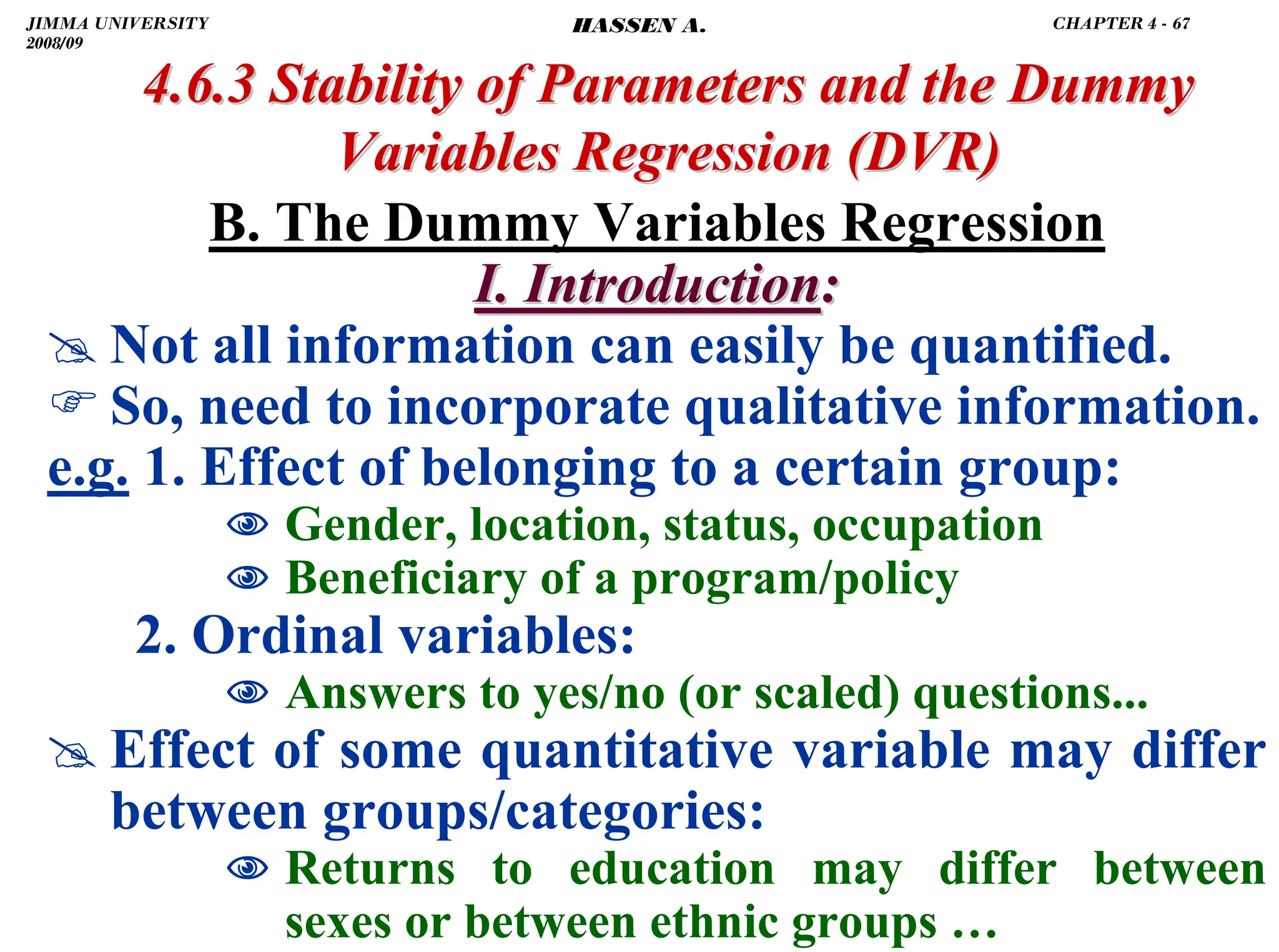 .
B. The Dummy Variables Regression
I. Introduction
I. Introduction:
:
# Not all information can easily be quantified.
) So, need to incorporate qualitative information.
e.g. 1. Effect of belonging to a certain group:
1 Gender, location, status, occupation
1 Beneficiary of a program/policy
2. Ordinal variables:
1 Answers to yes/no (or scaled) questions...
# Effect of some quantitative variable may differ
between groups/categories:
1 Returns to education may differ between
sexes or between ethnic groups …
4.6.3 Stability of Parameters and the Dummy
4.6.3 Stability of Parameters and the Dummy
Variables Regression
Variables Regression (DVR)
(DVR)
JIMMA UNIVERSITY
2008/09
CHAPTER 4 - 67
HASSEN A.
 