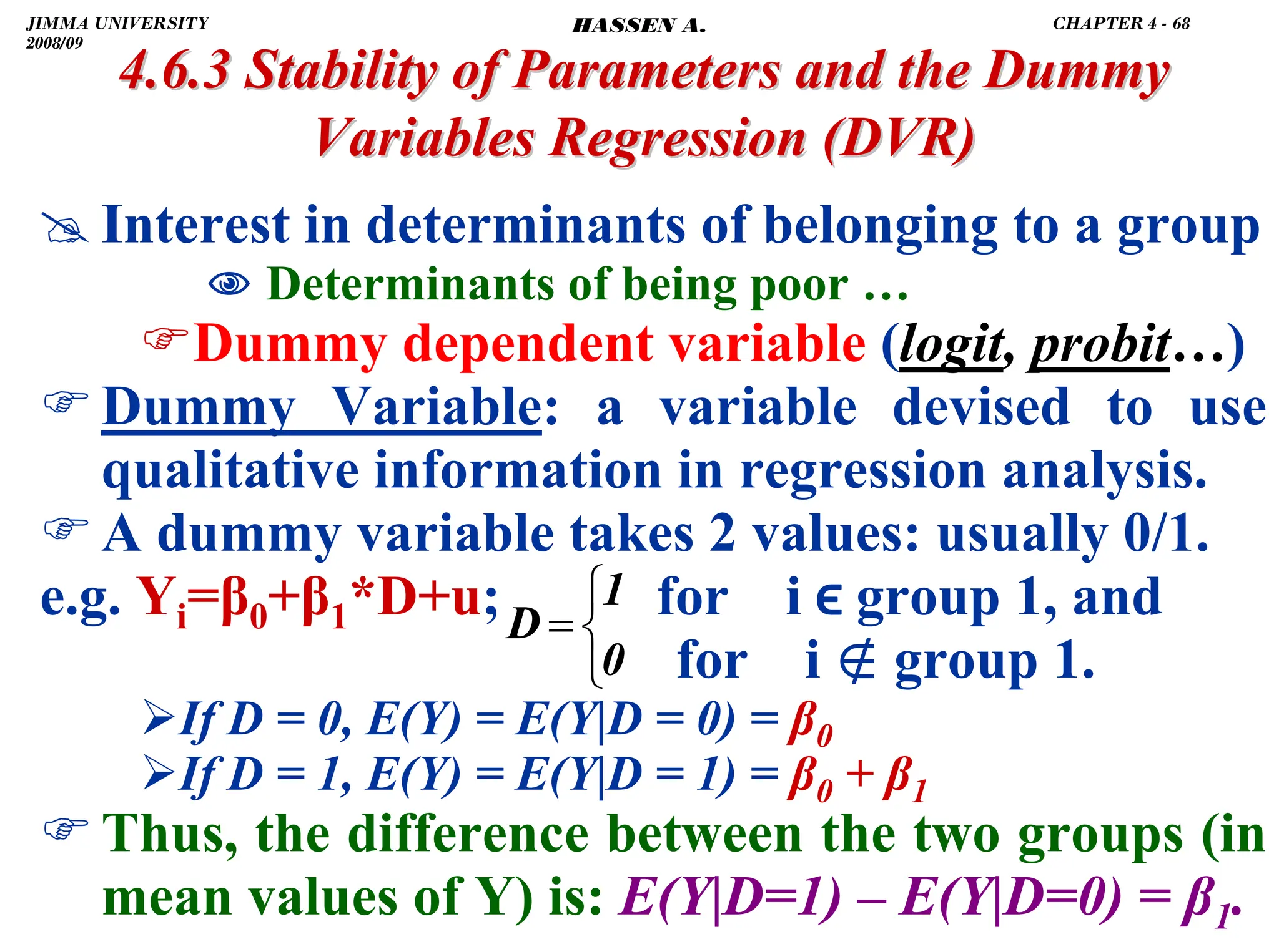 .
4.6.3 Stability of Parameters and the Dummy
4.6.3 Stability of Parameters and the Dummy
Variables Regression
Variables Regression (DVR)
(DVR)
# Interest in determinants of belonging to a group
1 Determinants of being poor …
)Dummy dependent variable (logit, probit…)
)Dummy Variable: a variable devised to use
qualitative information in regression analysis.
)A dummy variable takes 2 values: usually 0/1.
e.g. Yi=β0+β1*D+u; for i ϵ group 1, and
for i ∉ group 1.
¾If D = 0, E(Y) = E(Y|D = 0) = β0
¾If D = 1, E(Y) = E(Y|D = 1) = β0 + β1
)Thus, the difference between the two groups (in
mean values of Y) is: E(Y|D=1) – E(Y|D=0) = β1.
⎩
⎨
⎧
=
0
1
D
JIMMA UNIVERSITY
2008/09
CHAPTER 4 - 68
HASSEN A.
 