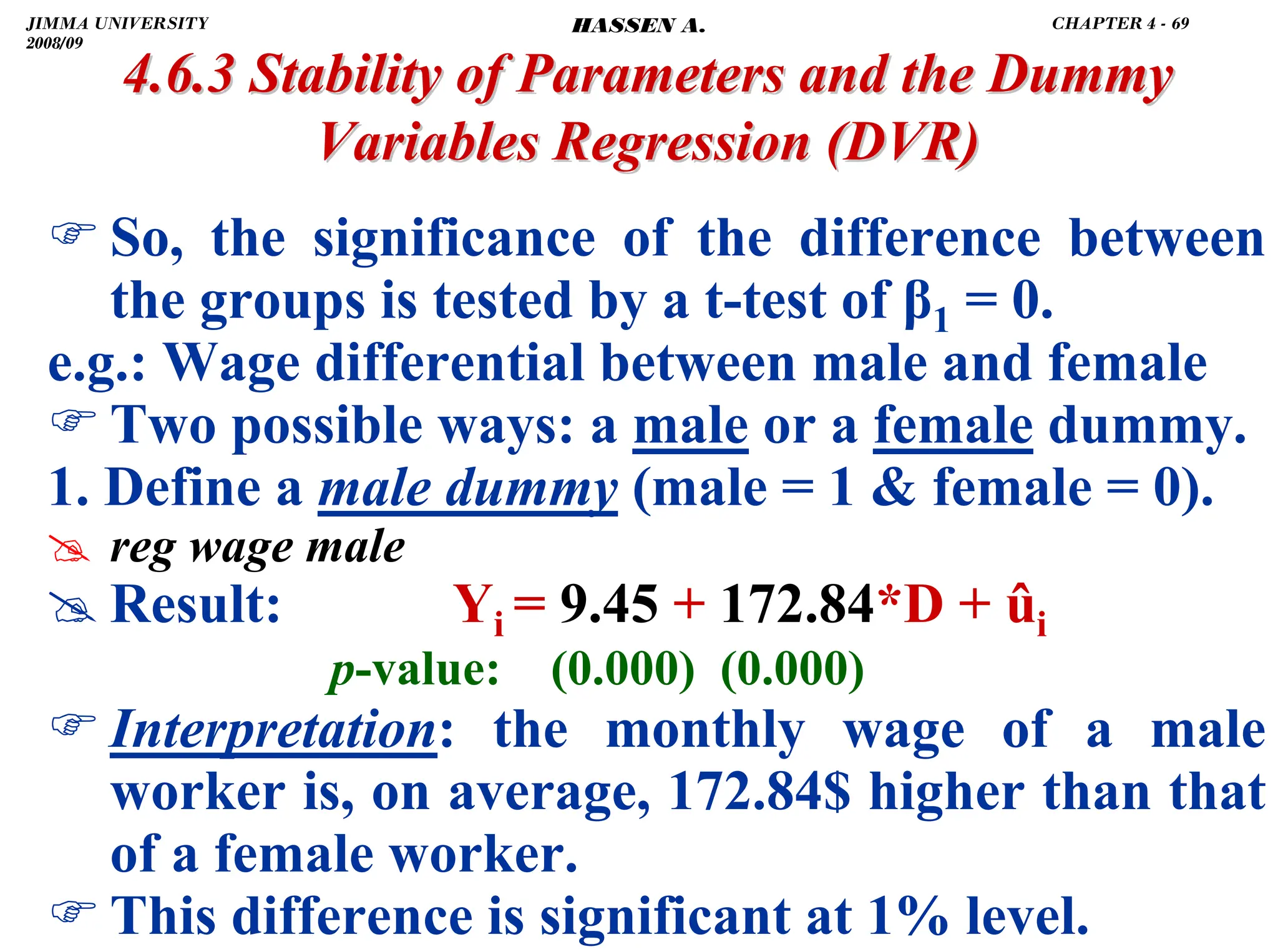 .
) So, the significance of the difference between
the groups is tested by a t-test of β1 = 0.
e.g.: Wage differential between male and female
) Two possible ways: a male or a female dummy.
1. Define a male dummy (male = 1  female = 0).
# reg wage male
# Result: Yi = 9.45 + 172.84*D + ûi
p-value: (0.000) (0.000)
) Interpretation: the monthly wage of a male
worker is, on average, 172.84$ higher than that
of a female worker.
) This difference is significant at 1% level.
4.6.3 Stability of Parameters and the Dummy
4.6.3 Stability of Parameters and the Dummy
Variables Regression
Variables Regression (DVR)
(DVR)
JIMMA UNIVERSITY
2008/09
CHAPTER 4 - 69
HASSEN A.
 