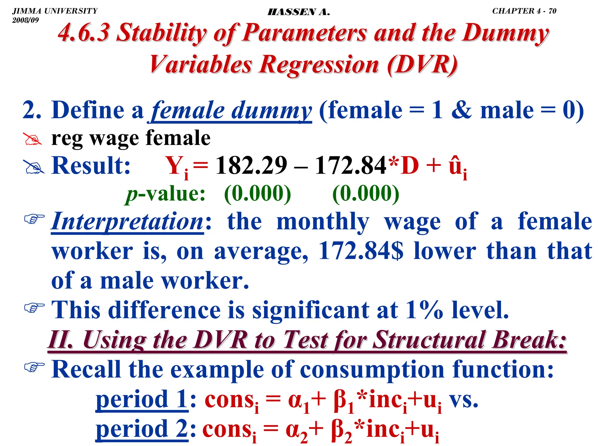 .
2. Define a female dummy (female = 1  male = 0)
# reg wage female
# Result: Yi = 182.29 – 172.84*D + ûi
p-value: (0.000) (0.000)
)Interpretation: the monthly wage of a female
worker is, on average, 172.84$ lower than that
of a male worker.
)This difference is significant at 1% level.
II. Using the DVR to Test for Structural Break:
II. Using the DVR to Test for Structural Break:
)Recall the example of consumption function:
period 1: consi = α1+ β1*inci+ui vs.
period 2: consi = α2+ β2*inci+ui
4.6.3 Stability of Parameters and the Dummy
4.6.3 Stability of Parameters and the Dummy
Variables Regression
Variables Regression (DVR)
(DVR)
JIMMA UNIVERSITY
2008/09
CHAPTER 4 - 70
HASSEN A.
 