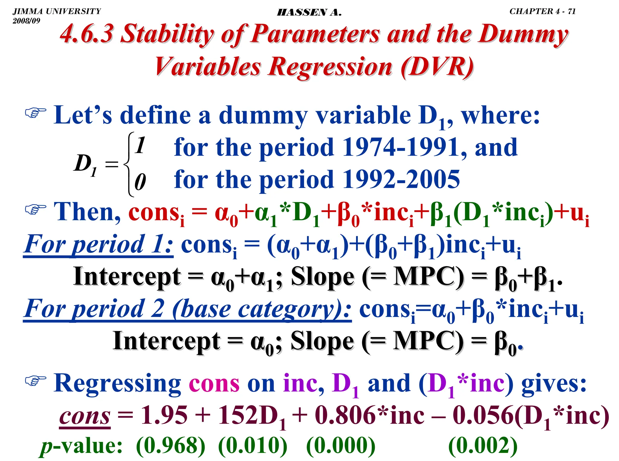 .
) Let’s define a dummy variable D1, where:
for the period 1974-1991, and
for the period 1992-2005
) Then, consi = α0+α1*D1+β0*inci+β1(D1*inci)+ui
For period 1: consi = (α0+α1)+(β0+β1)inci+ui
Intercept =
Intercept = α
α0
0+
+α
α1
1; Slope (= MPC) =
; Slope (= MPC) = β
β0
0+
+β
β1
1.
For period 2 (base category): consi=α0+β0*inci+ui
Intercept =
Intercept = α
α0
0; Slope (= MPC) =
; Slope (= MPC) = β
β0
0.
.
) Regressing cons on inc, D1 and (D1*inc) gives:
cons = 1.95 + 152D1 + 0.806*inc – 0.056(D1*inc)
p-value: (0.968) (0.010) (0.000) (0.002)
4.6.3 Stability of Parameters and the Dummy
4.6.3 Stability of Parameters and the Dummy
Variables Regression
Variables Regression (DVR)
(DVR)
⎩
⎨
⎧
=
0
1
D1
JIMMA UNIVERSITY
2008/09
CHAPTER 4 - 71
HASSEN A.
 