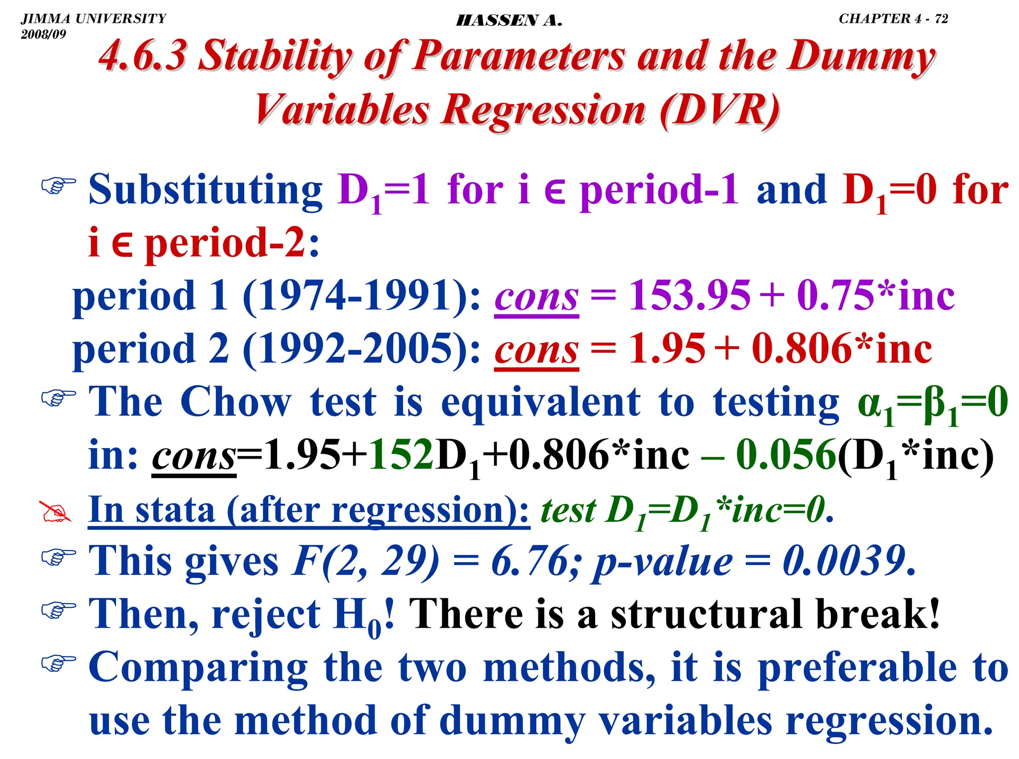 .
) Substituting D1=1 for i ϵ period-1 and D1=0 for
i ϵ period-2:
period 1 (1974-1991): cons = 153.95 + 0.75*inc
period 2 (1992-2005): cons = 1.95 + 0.806*inc
) The Chow test is equivalent to testing α1=β1=0
in: cons=1.95+152D1+0.806*inc – 0.056(D1*inc)
# In stata (after regression): test D1=D1*inc=0.
) This gives F(2, 29) = 6.76; p-value = 0.0039.
) Then, reject H0! There is a structural break!
) Comparing the two methods, it is preferable to
use the method of dummy variables regression.
4.6.3 Stability of Parameters and the Dummy
4.6.3 Stability of Parameters and the Dummy
Variables Regression
Variables Regression (DVR)
(DVR)
JIMMA UNIVERSITY
2008/09
CHAPTER 4 - 72
HASSEN A.
 
