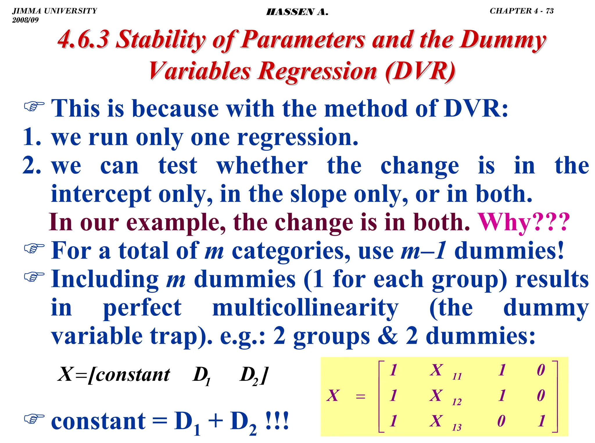 .
)This is because with the method of DVR:
1. we run only one regression.
2. we can test whether the change is in the
intercept only, in the slope only, or in both.
In our example, the change is in both. Why???
)For a total of m categories, use m–1 dummies!
)Including m dummies (1 for each group) results
in perfect multicollinearity (the dummy
variable trap). e.g.: 2 groups  2 dummies:
)constant = D1 + D2 !!!
4.6.3 Stability of Parameters and the Dummy
4.6.3 Stability of Parameters and the Dummy
Variables Regression
Variables Regression (DVR)
(DVR)
⎥
⎥
⎥
⎦
⎤
⎢
⎢
⎢
⎣
⎡
=
1
0
X
1
0
1
X
1
0
1
X
1
X
13
12
11
]
D
D
[constant
X 2
1
=
JIMMA UNIVERSITY
2008/09
CHAPTER 4 - 73
HASSEN A.
 