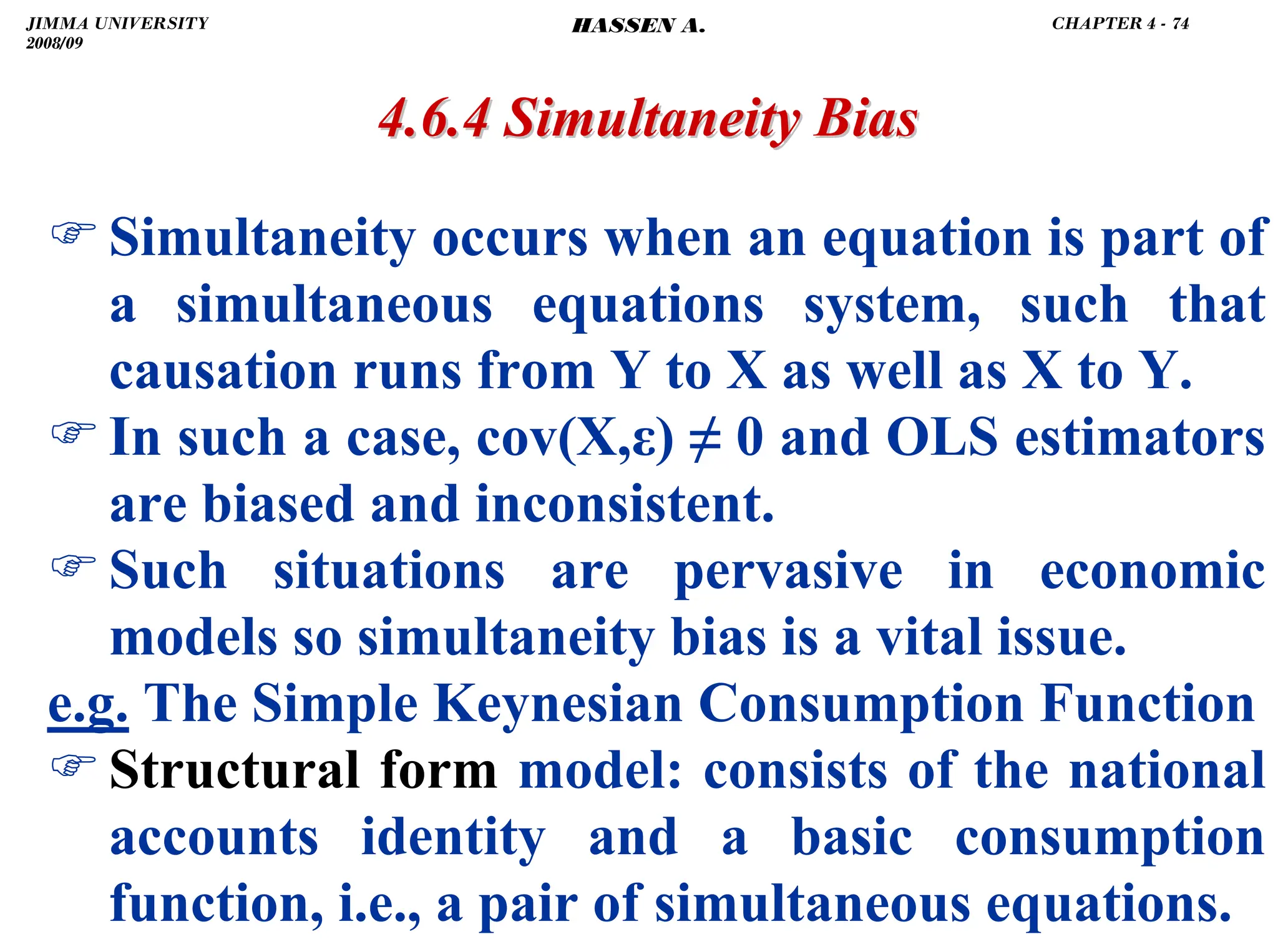 .
)Simultaneity occurs when an equation is part of
a simultaneous equations system, such that
causation runs from Y to X as well as X to Y.
)In such a case, cov(X,ε) ≠ 0 and OLS estimators
are biased and inconsistent.
)Such situations are pervasive in economic
models so simultaneity bias is a vital issue.
e.g. The Simple Keynesian Consumption Function
)Structural form model: consists of the national
accounts identity and a basic consumption
function, i.e., a pair of simultaneous equations.
4.6.4 Simultaneity Bias
4.6.4 Simultaneity Bias
JIMMA UNIVERSITY
2008/09
CHAPTER 4 - 74
HASSEN A.
 
