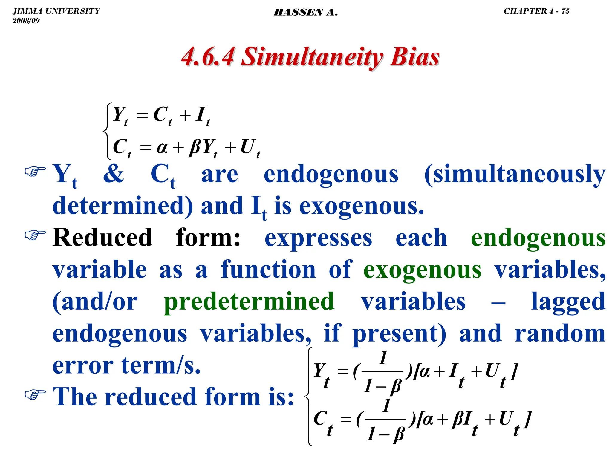 .
)Yt  Ct are endogenous (simultaneously
determined) and It is exogenous.
)Reduced form: expresses each endogenous
variable as a function of exogenous variables,
(and/or predetermined variables – lagged
endogenous variables, if present) and random
error term/s.
)The reduced form is:
4.6.4 Simultaneity Bias
4.6.4 Simultaneity Bias
⎪
⎪
⎩
⎪
⎪
⎨
⎧
+
+
−
=
+
+
−
=
]
t
U
t
βI
)[α
β
1
1
(
t
C
]
t
U
t
I
)[α
β
1
1
(
t
Y
⎩
⎨
⎧
+
+
=
+
=
t
t
t
t
t
t
U
βY
α
C
I
C
Y
JIMMA UNIVERSITY
2008/09
CHAPTER 4 - 75
HASSEN A.
 