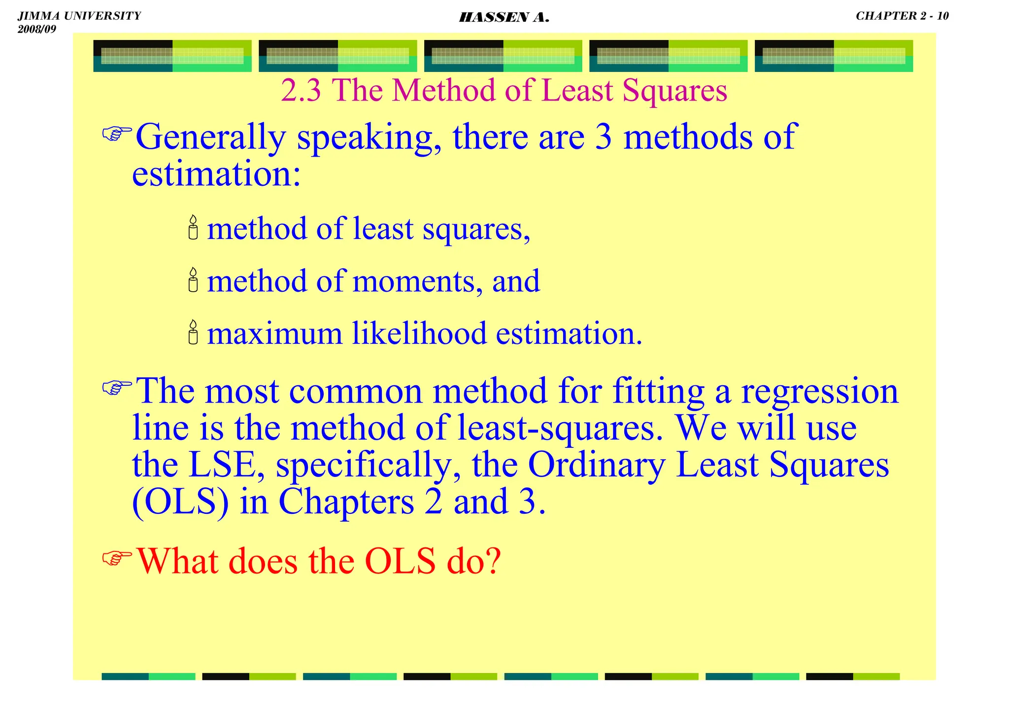 HASSEN ABDA
Generally speaking, there are 3 methods of
estimation:
 method of least squares,
 method of moments, and
 maximum likelihood estimation.
The most common method for fitting a regression
line is the method of least-squares. We will use
the LSE, specifically, the Ordinary Least Squares
(OLS) in Chapters 2 and 3.
What does the OLS do?
2.3 The Method of Least Squares
JIMMA UNIVERSITY
2008/09
CHAPTER 2 - 10
HASSEN A.
 