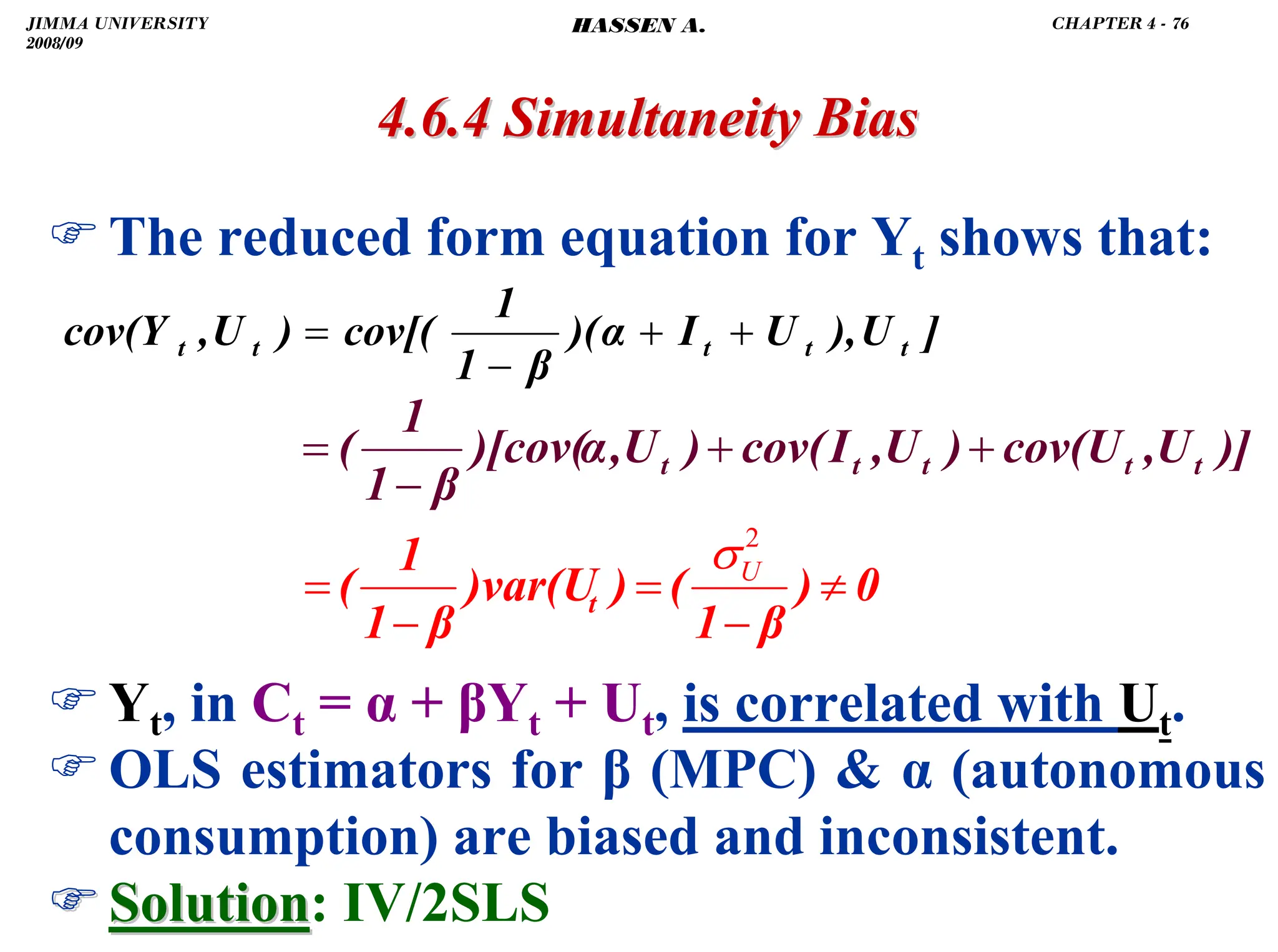.
)The reduced form equation for Yt shows that:
)Yt, in Ct = α + βYt + Ut, is correlated with Ut.
)OLS estimators for β (MPC)  α (autonomous
consumption) are biased and inconsistent.
)
) Solution
Solution: IV/2SLS
4.6.4 Simultaneity Bias
4.6.4 Simultaneity Bias
]
U
),
U
I
)(α
β
1
1
cov[(
)
U
,
cov(Y t
t
t
t
t +
+
−
=
)]
U
,
U
cov(
)
U
,
I
cov(
)
U
,
)[cov(α
β
1
1
( t
t
t
t
t +
+
−
=
0
)
β
1
(
)
)var(U
β
1
1
( t ≠
−
=
−
=
2
U
σ
JIMMA UNIVERSITY
2008/09
CHAPTER 4 - 76
HASSEN A.
 