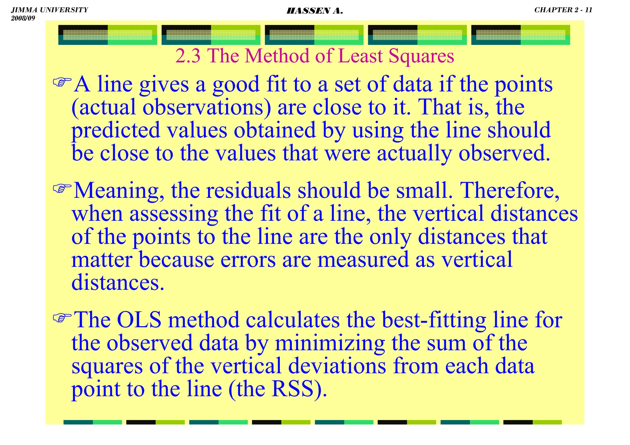 HASSEN ABDA
2.3 The Method of Least Squares
A line gives a good fit to a set of data if the points
(actual observations) are close to it. That is, the
predicted values obtained by using the line should
be close to the values that were actually observed.
Meaning, the residuals should be small. Therefore,
when assessing the fit of a line, the vertical distances
of the points to the line are the only distances that
matter because errors are measured as vertical
distances.
The OLS method calculates the best-fitting line for
the observed data by minimizing the sum of the
squares of the vertical deviations from each data
point to the line (the RSS).
JIMMA UNIVERSITY
2008/09
CHAPTER 2 - 11
HASSEN A.
 
