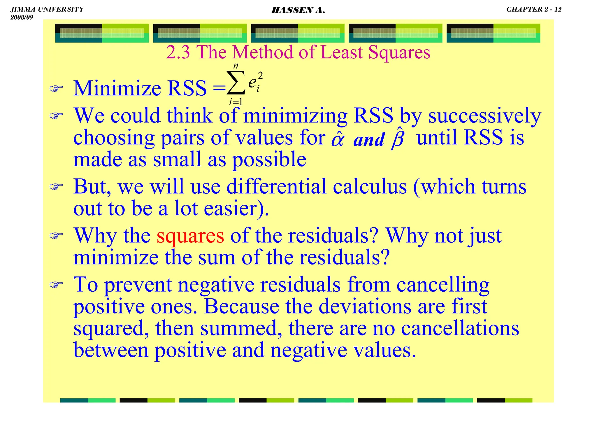 HASSEN ABDA
2.3 The Method of Least Squares
 Minimize RSS =
 We could think of minimizing RSS by successively
choosing pairs of values for until RSS is
made as small as possible
 But, we will use differential calculus (which turns
out to be a lot easier).
 Why the squares of the residuals? Why not just
minimize the sum of the residuals?
 To prevent negative residuals from cancelling
positive ones. Because the deviations are first
squared, then summed, there are no cancellations
between positive and negative values.
∑
=
n
i
i
e
1
2
β
α ˆ
ˆ and
JIMMA UNIVERSITY
2008/09
CHAPTER 2 - 12
HASSEN A.
 