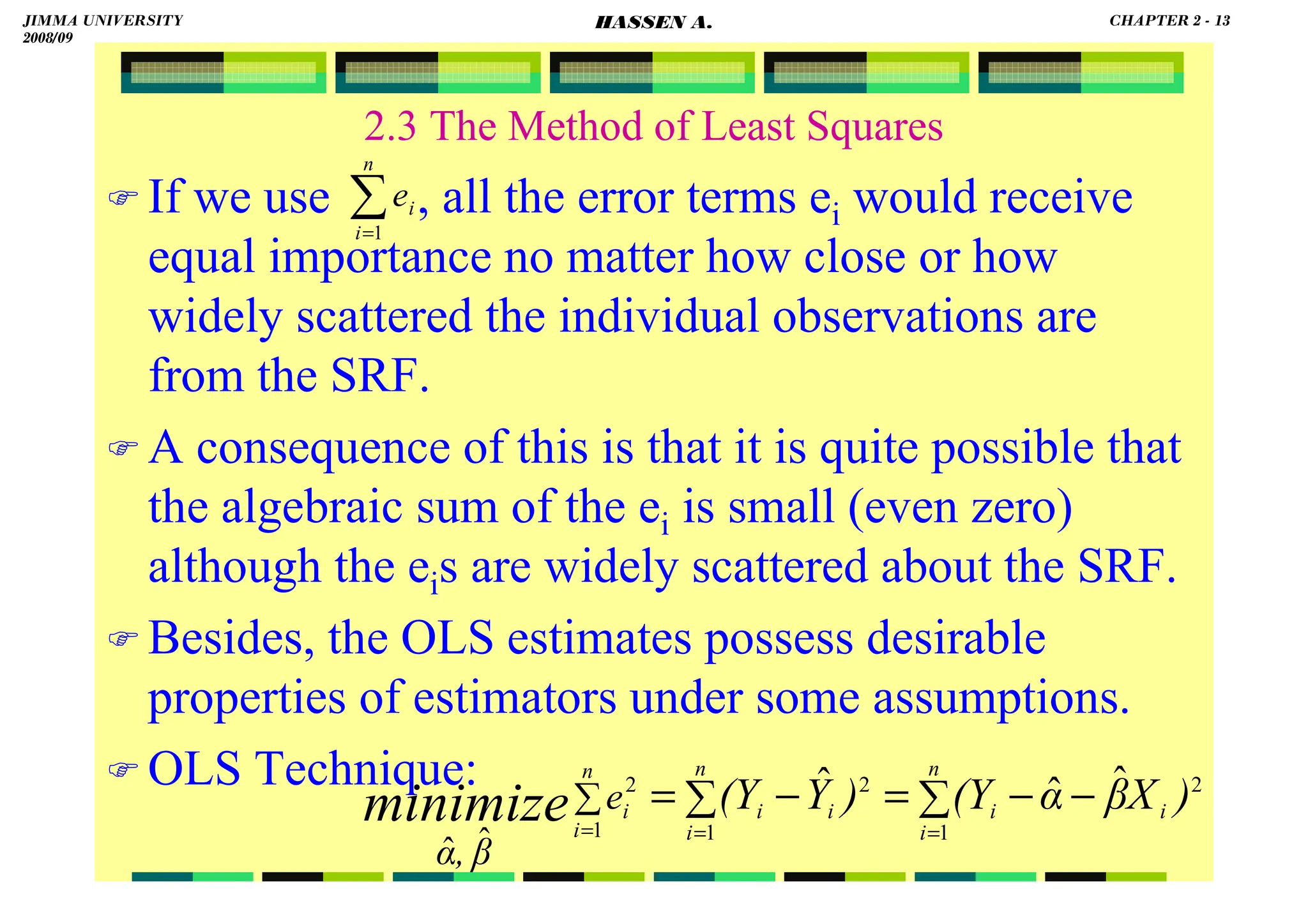 HASSEN ABDA
2.3 The Method of Least Squares
 If we use , all the error terms ei would receive
equal importance no matter how close or how
widely scattered the individual observations are
from the SRF.
 A consequence of this is that it is quite possible that
the algebraic sum of the ei is small (even zero)
although the eis are widely scattered about the SRF.
 Besides, the OLS estimates possess desirable
properties of estimators under some assumptions.
 OLS Technique:
∑
=
n
i
i
e
1
∑ ∑ −
−
=
−
=
= =
=
∑
n
i
n
i
i
i
i
i
n
i
i )
X
β
α
(Y
)
Y
(Y
e
β
,
α
minimize 1 1
2
2
1
2 ˆ
ˆ
ˆ
ˆ
ˆ
JIMMA UNIVERSITY
2008/09
CHAPTER 2 - 13
HASSEN A.
 