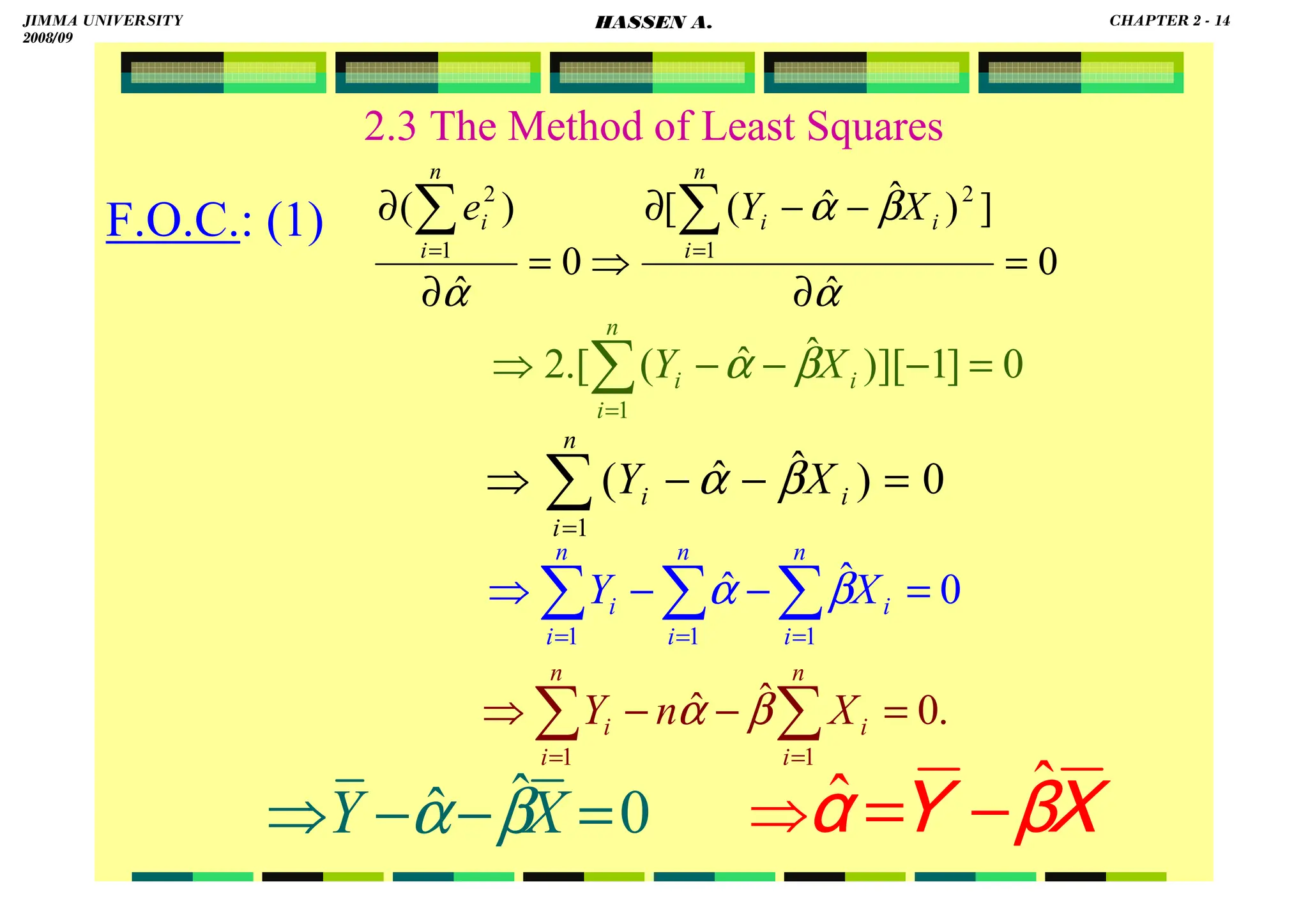 HASSEN ABDA
2.3 The Method of Least Squares
F.O.C.: (1)
0
ˆ
]
)
ˆ
ˆ
(
[
0
ˆ
)
(
1
2
1
2
=
∂
−
−
∂
⇒
=
∂
∂ ∑
∑ =
=
α
β
α
α
n
i
i
i
n
i
i X
Y
e
0
]
1
][
)
ˆ
ˆ
(
.[
2
1
=
−
−
−
⇒ ∑
=
n
i
i
i X
Y β
α
0
)
ˆ
ˆ
(
1
=
−
−
⇒ ∑
=
n
i
i
i X
Y β
α
0
ˆ
ˆ
1
1
1
=
−
−
⇒ ∑
∑
∑ =
=
=
n
i
i
n
i
n
i
i X
Y β
α
0
ˆ
ˆ =
−
−
⇒ X
Y β
α
XXXX
ββββ
YYYY
αααα
ˆ
ˆ −
=
⇒
.
0
ˆ
ˆ
1
1
=
−
−
⇒ ∑
∑ =
=
n
i
i
n
i
i X
n
Y β
α
JIMMA UNIVERSITY
2008/09
CHAPTER 2 - 14
HASSEN A.
 