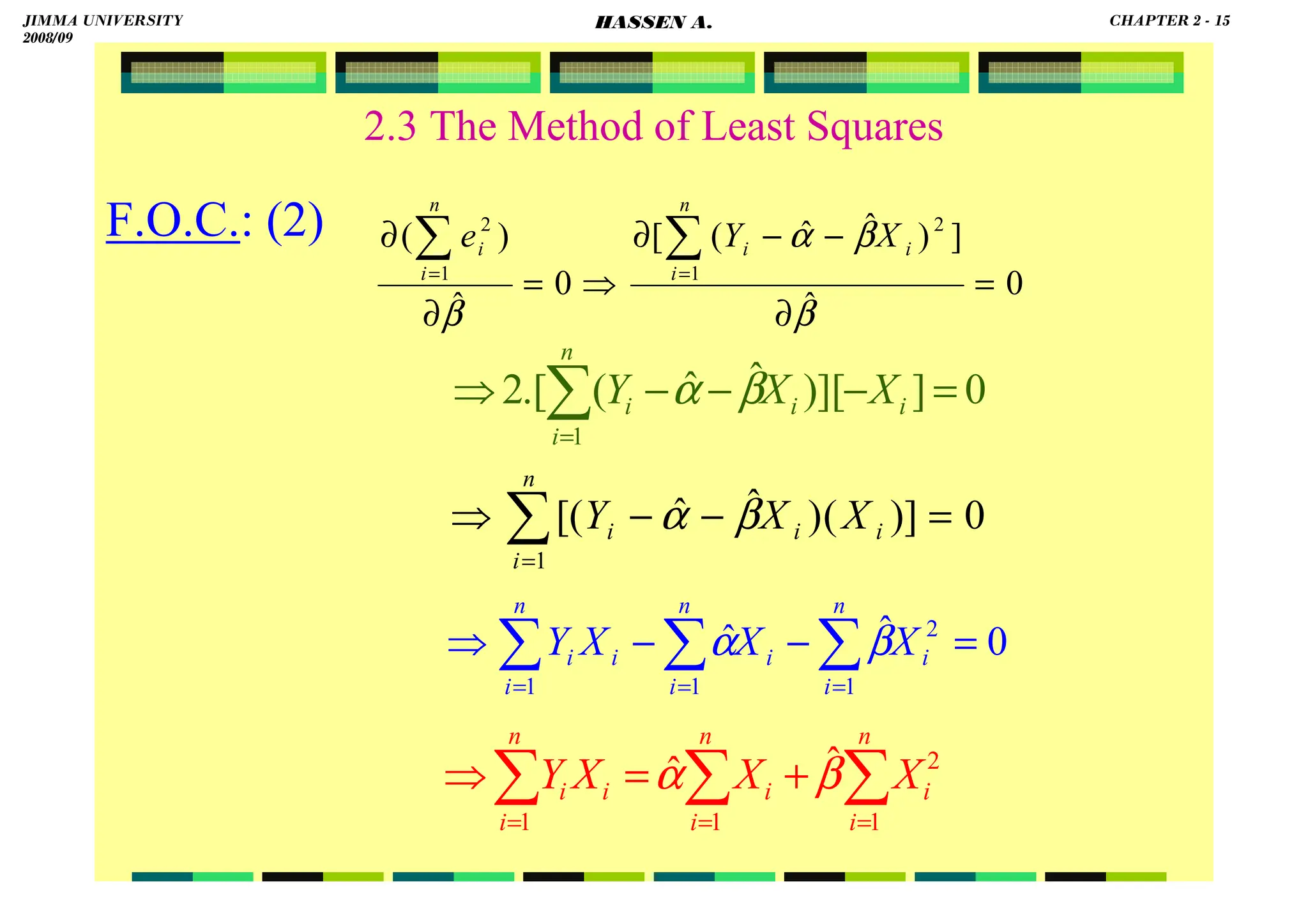 HASSEN ABDA
2.3 The Method of Least Squares
F.O.C.: (2)
0
ˆ
]
)
ˆ
ˆ
(
[
0
ˆ
)
(
1
2
1
2
=
∂
−
−
∂
⇒
=
∂
∂ ∑
∑ =
=
β
β
α
β
n
i
i
i
n
i
i X
Y
e
0
]
][
)
ˆ
ˆ
(
.[
2
1
=
−
−
−
⇒ ∑
=
i
n
i
i
i X
X
Y β
α
0
)]
(
)
ˆ
ˆ
[(
1
=
−
−
⇒ ∑
=
i
n
i
i
i X
X
Y β
α
0
ˆ
ˆ
1
2
1
1
=
−
−
⇒ ∑
∑
∑ =
=
=
n
i
i
n
i
i
i
n
i
i X
X
X
Y β
α
∑
∑
∑ =
=
=
+
=
⇒
n
i
i
n
i
i
i
n
i
i X
X
X
Y
1
2
1
1
ˆ
ˆ β
α
JIMMA UNIVERSITY
2008/09
CHAPTER 2 - 15
HASSEN A.
 