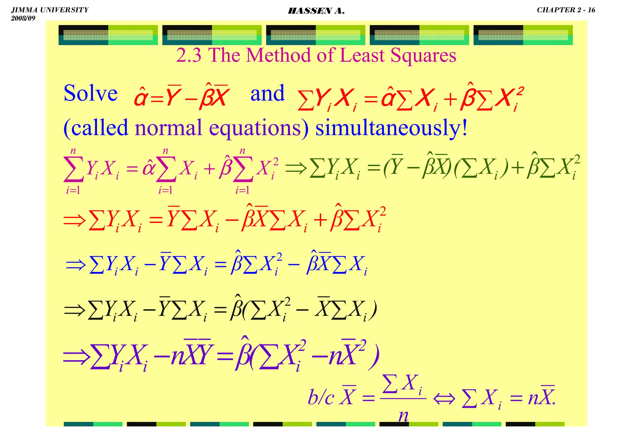 HASSEN ABDA
2.3 The Method of Least Squares
Solve and
(called normal equations) simultaneously!
∑
+
∑
=
∑
2222
iiii
iiii
iiii
iiii
XXXX
ββββ
XXXX
αααα
XXXX
YYYY
ˆ
ˆ
∑
∑
∑ =
=
=
+
=
n
i
i
n
i
i
i
n
i
i X
X
X
Y
1
2
1
1
ˆ
ˆ β
α
XXXX
ββββ
YYYY
αααα
ˆ
ˆ −
=
∑
+
∑
−
=
∑
⇒ 2
ˆ
ˆ
i
i
i
i X
β
)
X
)(
X
β
Y
(
X
Y
∑
+
∑
−
∑
=
∑
⇒ 2
ˆ
ˆ
i
i
i
i
i X
β
X
X
β
X
Y
X
Y
∑
−
∑
=
∑
−
∑
⇒ i
i
i
i
i X
X
β
X
β
X
Y
X
Y ˆ
ˆ 2
)
X
X
X
(
β
X
Y
X
Y i
i
i
i
i ∑
−
∑
=
∑
−
∑
⇒ 2
ˆ
)
X
n
X
(
β
Y
X
n
X
Y 2
2
i
i
i −
∑
=
−
∑
⇒ ˆ
.
X
n
X
n
X
X
b/c i
i
=
∑
⇔
∑
=
JIMMA UNIVERSITY
2008/09
CHAPTER 2 - 16
HASSEN A.
 