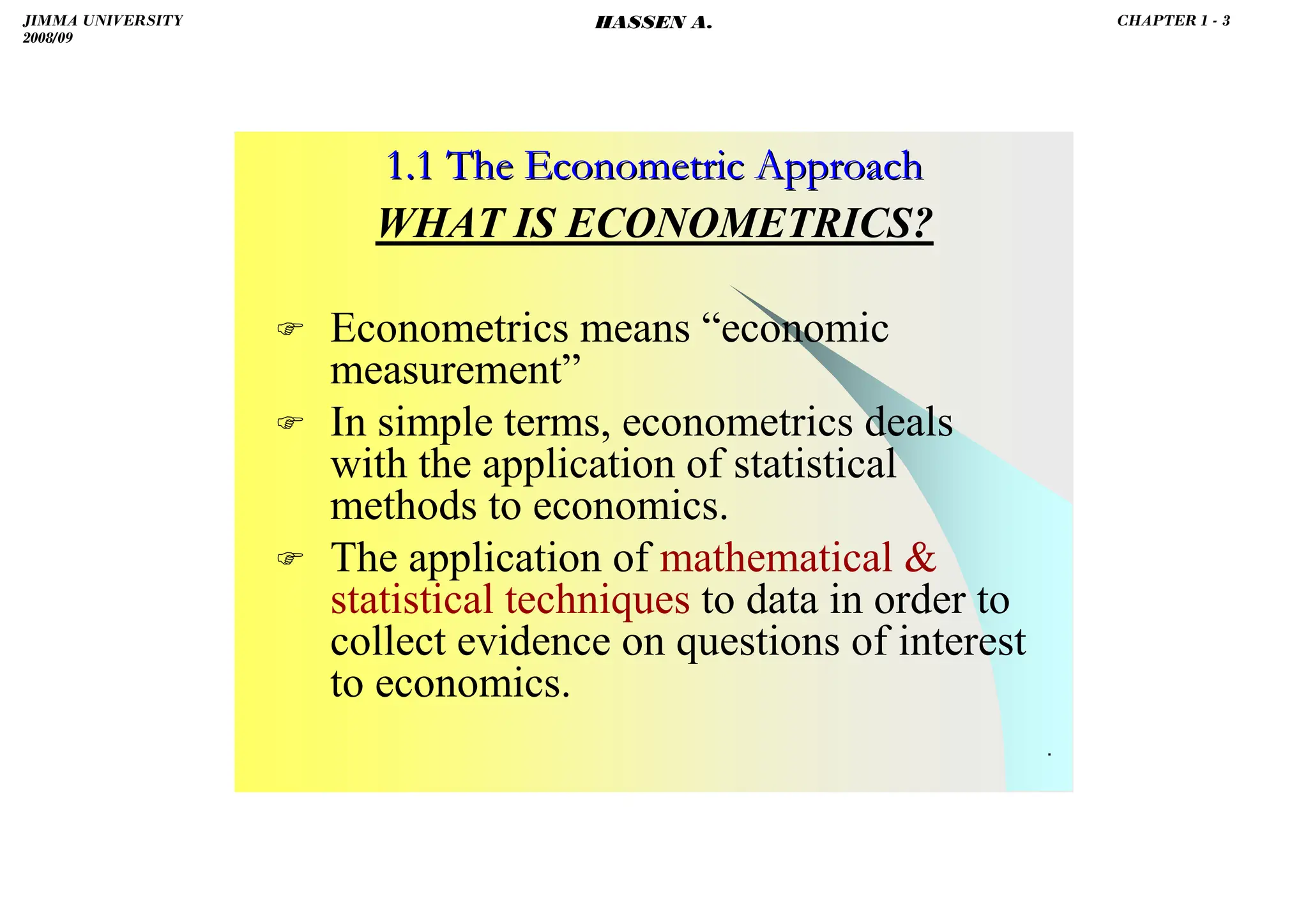 HASSEN ABDA
.
1.1 The Econometric Approach
1.1 The Econometric Approach
WHAT IS ECONOMETRICS?
 Econometrics means “economic
measurement”
 In simple terms, econometrics deals
with the application of statistical
methods to economics.
 The application of mathematical 
statistical techniques to data in order to
collect evidence on questions of interest
to economics.
JIMMA UNIVERSITY
2008/09
CHAPTER 1 - 3
HASSEN A.
 