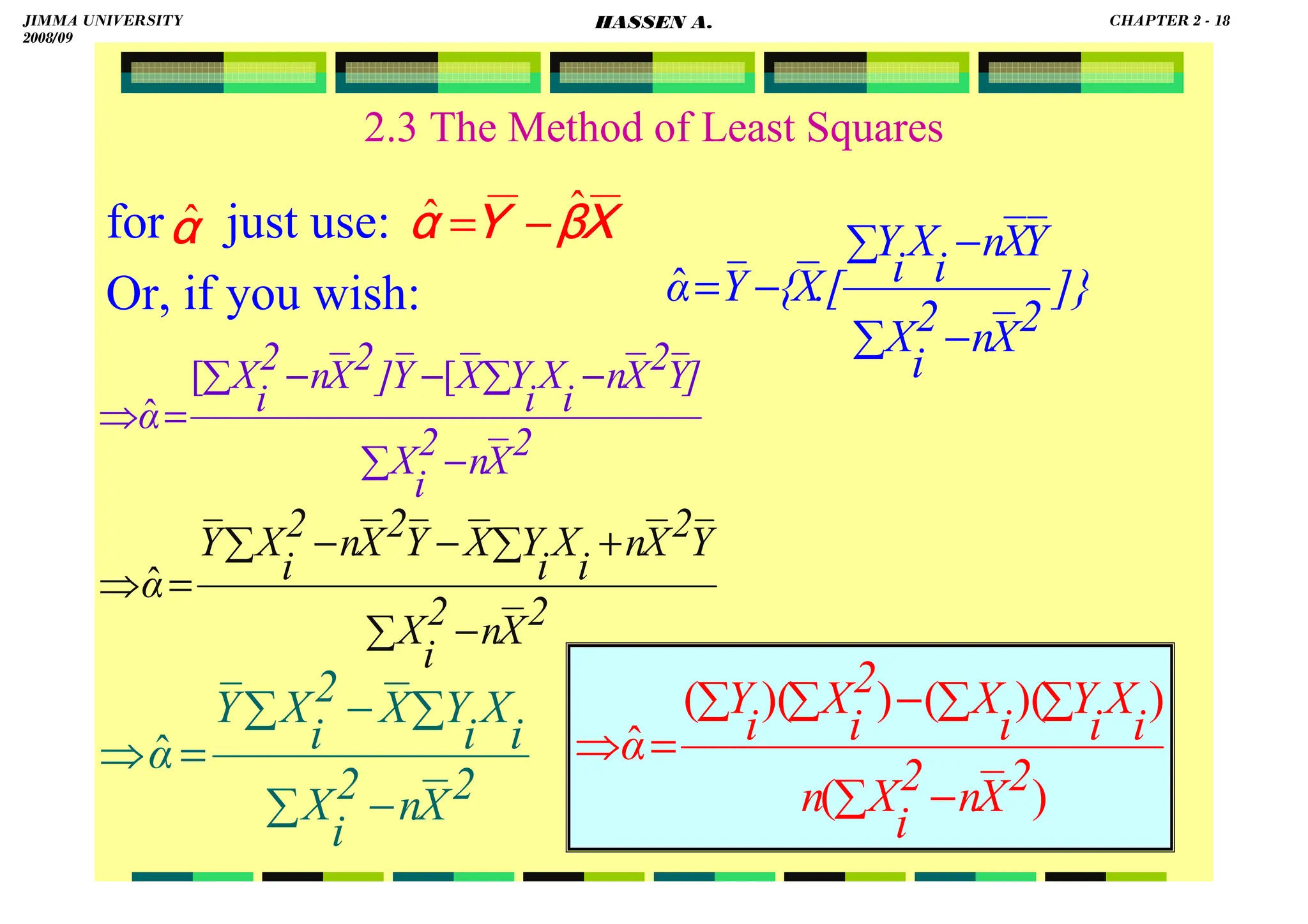 HASSEN ABDA
18
2.3 The Method of Least Squares
for just use:
Or, if you wish:
XXXX
ββββ
YYYY
αααα
ˆ
ˆ −
=
]}
2
X
n
2
i
X
Y
X
n
i
X
i
Y
.[
X
{
Y
α
−
∑
−
∑
−
=
ˆ
2
X
n
2
i
X
i
X
i
Y
X
2
i
X
Y
α
−
∑
∑
−
∑
=
⇒ ˆ
2
X
n
2
i
X
]
Y
2
X
n
i
X
i
Y
X
Y
]
2
X
n
2
i
X
α
−
∑
−
∑
−
−
∑
=
⇒
[
[
ˆ
2
X
n
2
i
X
Y
2
X
n
i
X
i
Y
X
Y
2
X
n
2
i
X
Y
α
−
∑
+
∑
−
−
∑
=
⇒ ˆ
)
(
)
)(
(
)
)(
(
ˆ
2
X
n
2
i
X
n
i
X
i
Y
i
X
2
i
X
i
Y
α
−
∑
∑
∑
−
∑
∑
=
⇒
αααα
ˆ
JIMMA UNIVERSITY
2008/09
CHAPTER 2 - 18
HASSEN A.
 