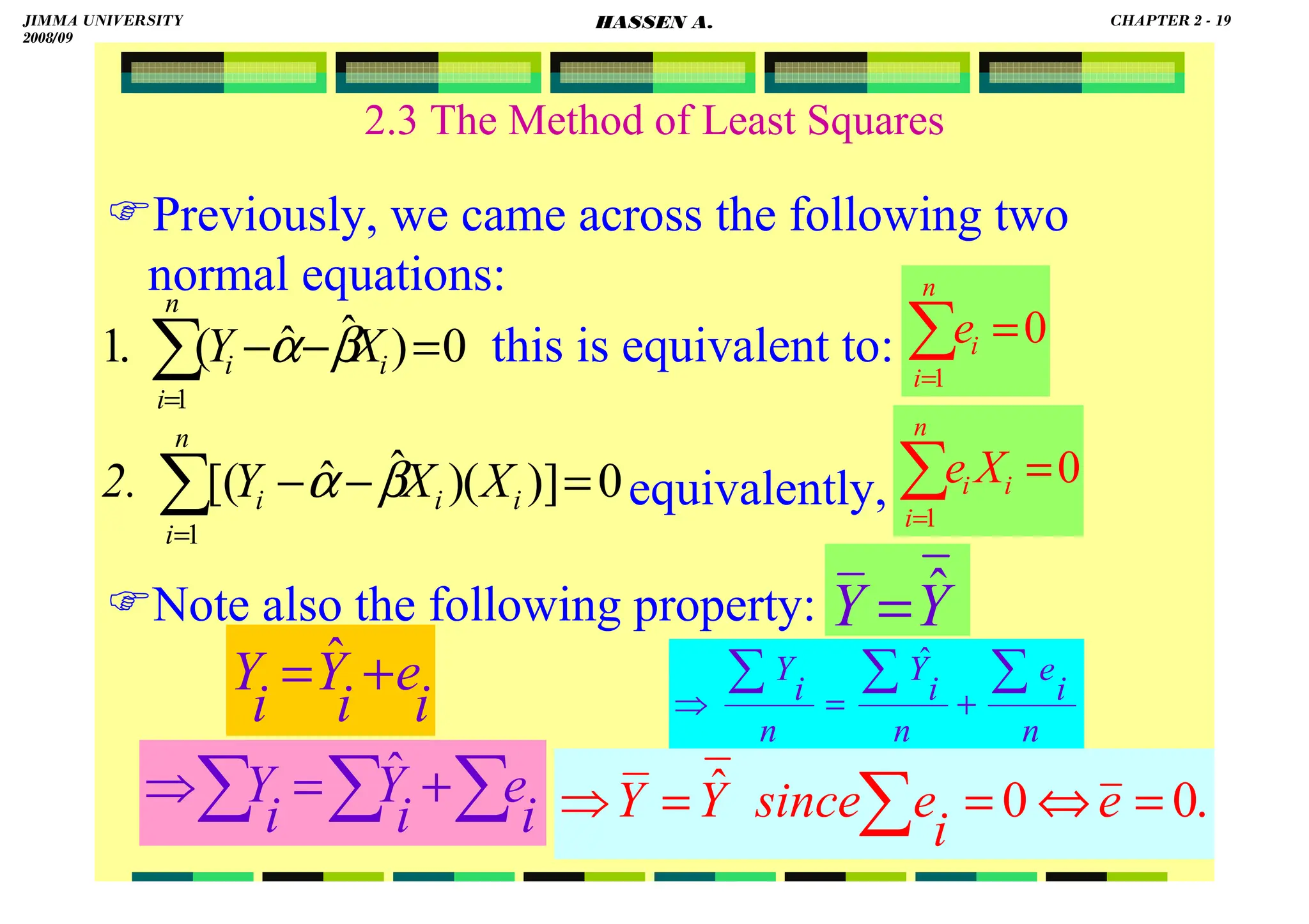 HASSEN ABDA
19
2.3 The Method of Least Squares
Previously, we came across the following two
normal equations:
this is equivalent to:
equivalently,
Note also the following property:
0
)]
(
)
ˆ
ˆ
[(
1
=
−
−
∑
=
i
n
i
i
i X
X
Y
2. β
α
0
)
ˆ
ˆ
(
.
1
1
=
−
−
∑
=
n
i
i
i X
Y β
α 0
1
=
∑
=
n
i
i
e
0
1
=
∑
=
n
i
i
i X
e
i
e
i
Y
i
Y +
= ˆ
Y
Y ˆ
=
n
i
e
n
i
Y
n
i
Y ∑
∑
∑
+
=
⇒
ˆ
∑
∑
∑ +
=
⇒
i
e
i
Y
i
Y ˆ
.
0
0
ˆ =
⇔
=
=
⇒ ∑ e
i
e
since
Y
Y
JIMMA UNIVERSITY
2008/09
CHAPTER 2 - 19
HASSEN A.
 
