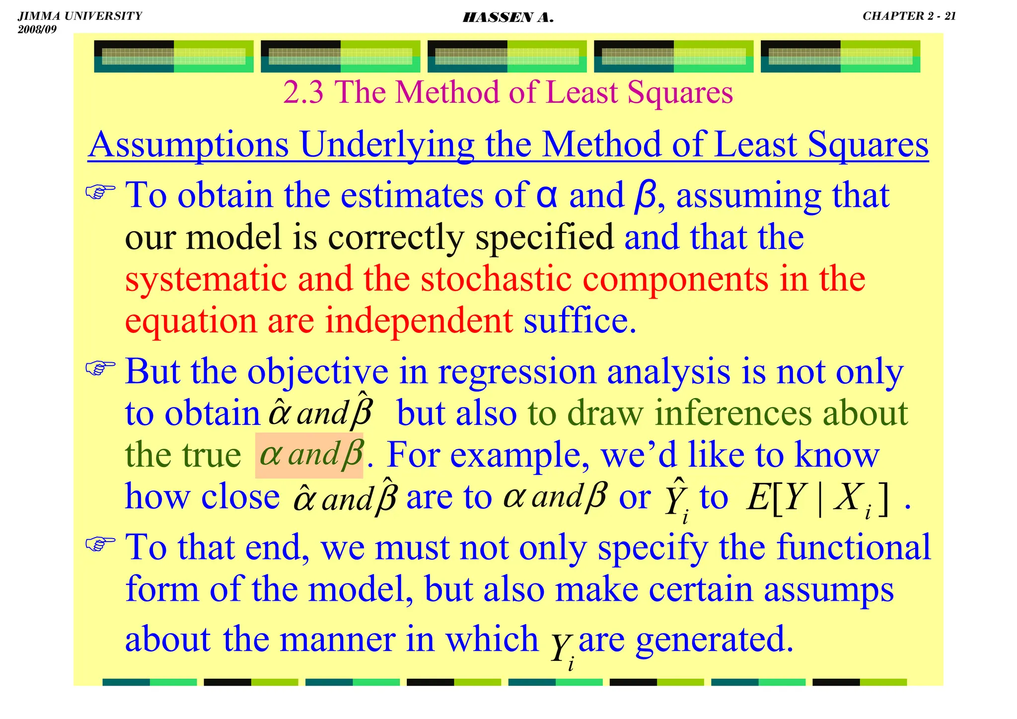 HASSEN ABDA
2.3 The Method of Least Squares
Assumptions Underlying the Method of Least Squares
To obtain the estimates of α and β, assuming that
our model is correctly specified and that the
systematic and the stochastic components in the
equation are independent suffice.
But the objective in regression analysis is not only
to obtain but also to draw inferences about
the true . For example, we’d like to know
how close are to or to .
To that end, we must not only specify the functional
form of the model, but also make certain assumps
about the manner in which are generated.
i
Y
]
|
[ i
X
Y
E
i
Ŷ
β
α ˆ
ˆ and
β
α ˆ
ˆ and
β
α and
β
α and
JIMMA UNIVERSITY
2008/09
CHAPTER 2 - 21
HASSEN A.
 