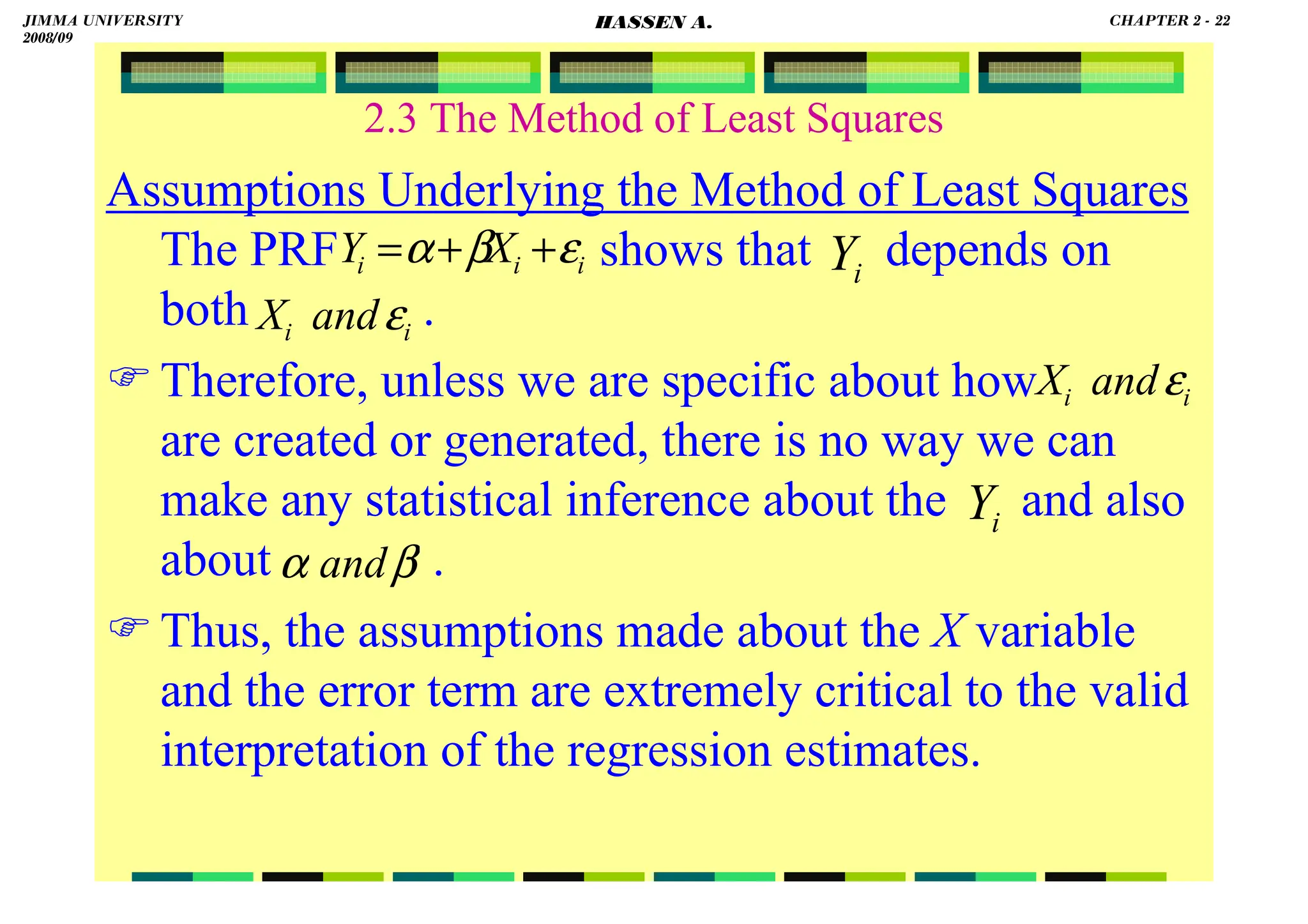 HASSEN ABDA
2.3 The Method of Least Squares
Assumptions Underlying the Method of Least Squares
The PRF shows that depends on
both .
Therefore, unless we are specific about how
are created or generated, there is no way we can
make any statistical inference about the and also
about .
Thus, the assumptions made about the X variable
and the error term are extremely critical to the valid
interpretation of the regression estimates.
i
Y
i
Y
β
α and
i
i
i X
Y ε
β
α +
+
=
i
i and
X ε
i
i and
X ε
JIMMA UNIVERSITY
2008/09
CHAPTER 2 - 22
HASSEN A.
 