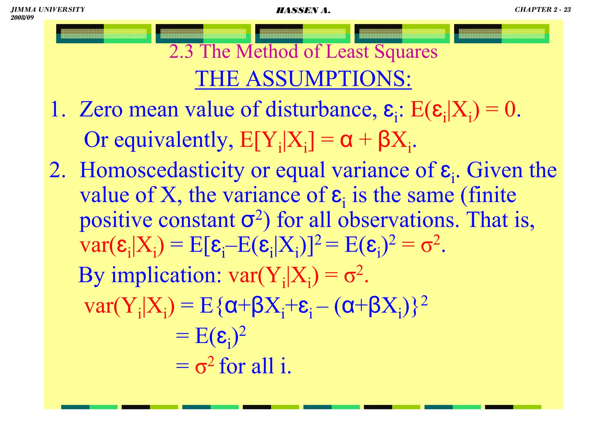 HASSEN ABDA
2.3 The Method of Least Squares
THE ASSUMPTIONS:
1. Zero mean value of disturbance, ɛi: E(ɛi|Xi) = 0.
Or equivalently, E[Yi|Xi] = α + βXi.
2. Homoscedasticity or equal variance of ɛi. Given the
value of X, the variance of ɛi is the same (finite
positive constant σ2) for all observations. That is,
var(ɛi|Xi) = E[ɛi–E(ɛi|Xi)]2 = E(ɛi)2 = σ2.
By implication: var(Yi|Xi) = σ2.
var(Yi|Xi) = E{α+βXi+ɛi – (α+βXi)}2
= E(ɛi)2
= σ2 for all i.
JIMMA UNIVERSITY
2008/09
CHAPTER 2 - 23
HASSEN A.
 