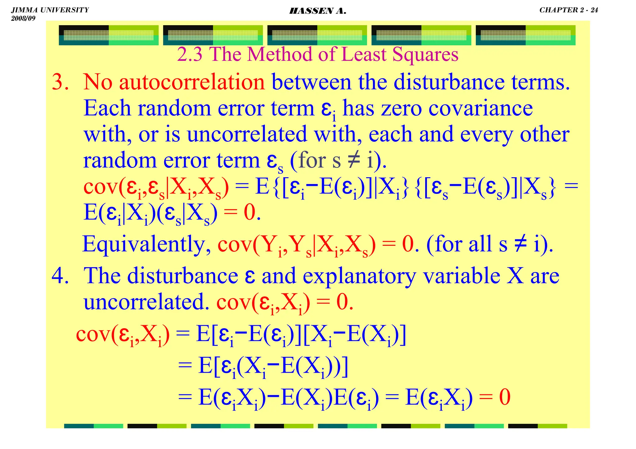 HASSEN ABDA
2.3 The Method of Least Squares
3. No autocorrelation between the disturbance terms.
Each random error term ɛi has zero covariance
with, or is uncorrelated with, each and every other
random error term ɛs (for s ≠ i).
cov(ɛi,ɛs|Xi,Xs) = E{[ɛi−E(ɛi)]|Xi}{[ɛs−E(ɛs)]|Xs} =
E(ɛi|Xi)(ɛs|Xs) = 0.
Equivalently, cov(Yi,Ys|Xi,Xs) = 0. (for all s ≠ i).
4. The disturbance ɛ and explanatory variable X are
uncorrelated. cov(ɛi,Xi) = 0.
cov(ɛi,Xi) = E[ɛi−E(ɛi)][Xi−E(Xi)]
= E[ɛi(Xi−E(Xi))]
= E(ɛiXi)−E(Xi)E(ɛi) = E(ɛiXi) = 0
JIMMA UNIVERSITY
2008/09
CHAPTER 2 - 24
HASSEN A.
 