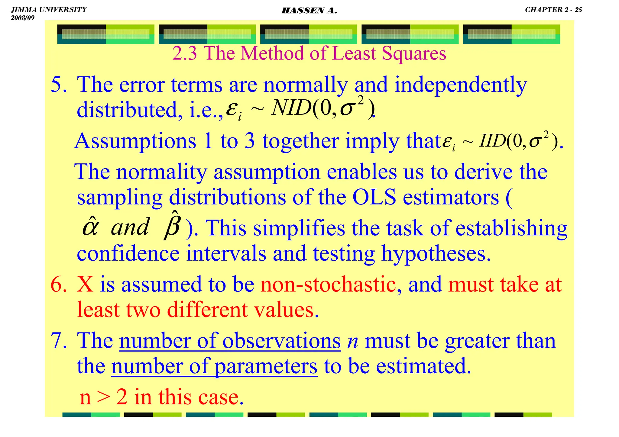 HASSEN ABDA
2.3 The Method of Least Squares
5. The error terms are normally and independently
distributed, i.e., .
Assumptions 1 to 3 together imply that .
The normality assumption enables us to derive the
sampling distributions of the OLS estimators (
). This simplifies the task of establishing
confidence intervals and testing hypotheses.
6. X is assumed to be non-stochastic, and must take at
least two different values.
7. The number of observations n must be greater than
the number of parameters to be estimated.
n  2 in this case.
)
,
0
(
~ 2
σ
ε NID
i
β
α ˆ
ˆ and
)
,
0
(
~ 2
σ
ε IID
i
JIMMA UNIVERSITY
2008/09
CHAPTER 2 - 25
HASSEN A.
 