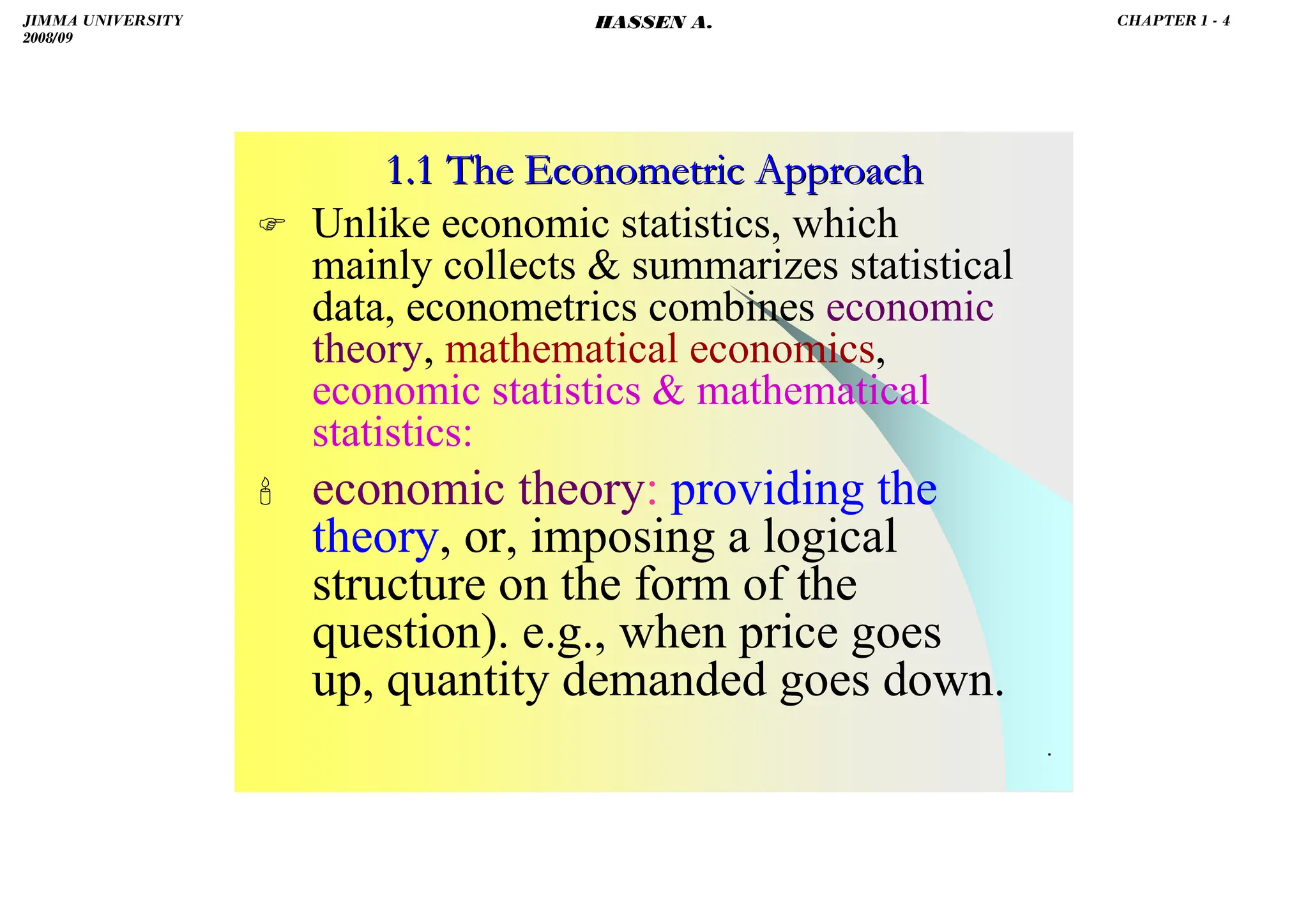 HASSEN ABDA
.
1.1 The Econometric Approach
1.1 The Econometric Approach
 Unlike economic statistics, which
mainly collects  summarizes statistical
data, econometrics combines economic
theory, mathematical economics,
economic statistics  mathematical
statistics:
 economic theory: providing the
theory, or, imposing a logical
structure on the form of the
question). e.g., when price goes
up, quantity demanded goes down.
JIMMA UNIVERSITY
2008/09
CHAPTER 1 - 4
HASSEN A.
 