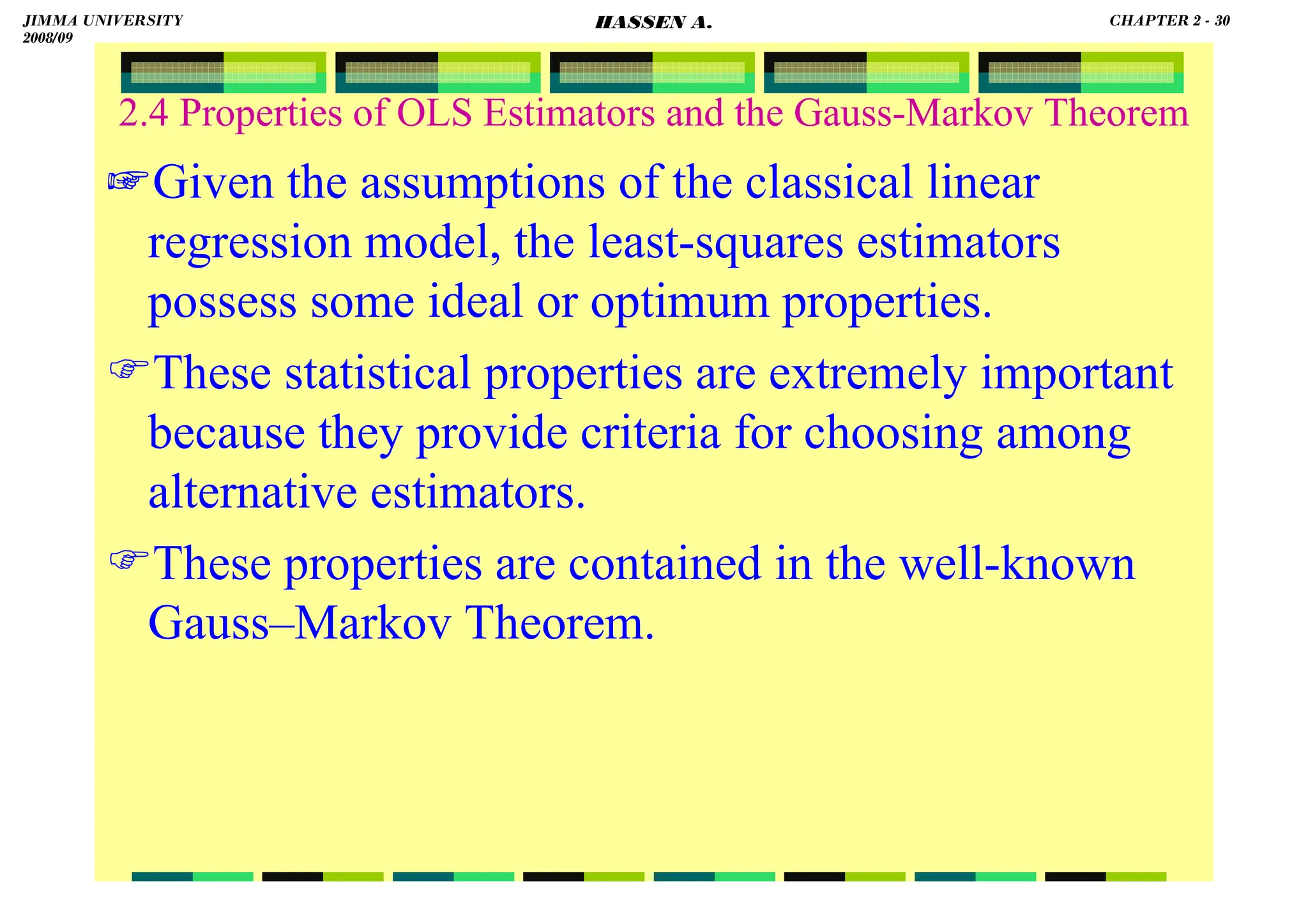 HASSEN ABDA
2.4 Properties of OLS Estimators and the Gauss-Markov Theorem
☞Given the assumptions of the classical linear
regression model, the least-squares estimators
possess some ideal or optimum properties.
These statistical properties are extremely important
because they provide criteria for choosing among
alternative estimators.
These properties are contained in the well-known
Gauss–Markov Theorem.
JIMMA UNIVERSITY
2008/09
CHAPTER 2 - 30
HASSEN A.
 
