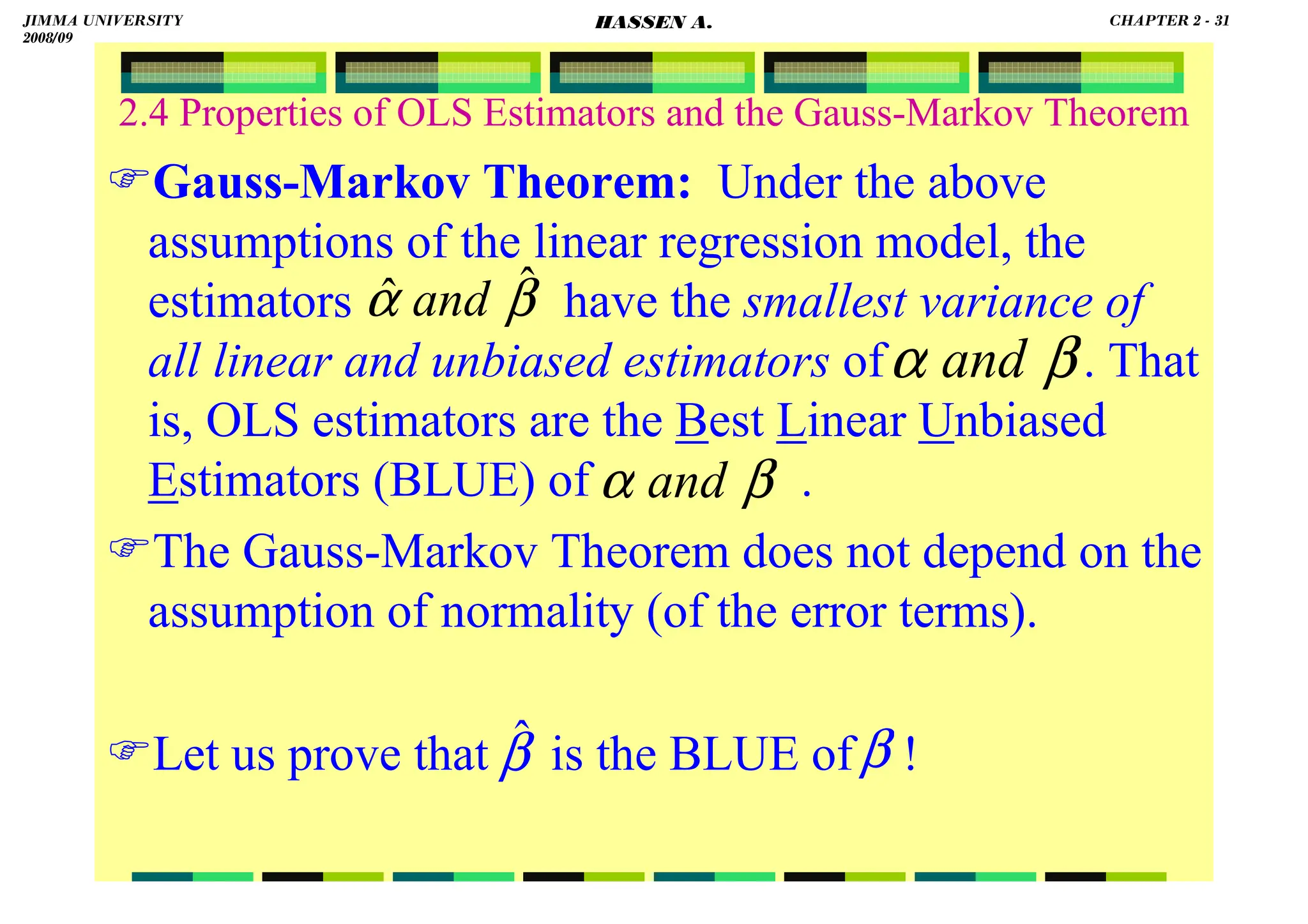 HASSEN ABDA
2.4 Properties of OLS Estimators and the Gauss-Markov Theorem
Gauss-Markov Theorem: Under the above
assumptions of the linear regression model, the
estimators have the smallest variance of
all linear and unbiased estimators of . That
is, OLS estimators are the Best Linear Unbiased
Estimators (BLUE) of .
The Gauss-Markov Theorem does not depend on the
assumption of normality (of the error terms).
Let us prove that is the BLUE of !
β
α ˆ
ˆ and
β
α and
β
α and
β̂ β
JIMMA UNIVERSITY
2008/09
CHAPTER 2 - 31
HASSEN A.
 