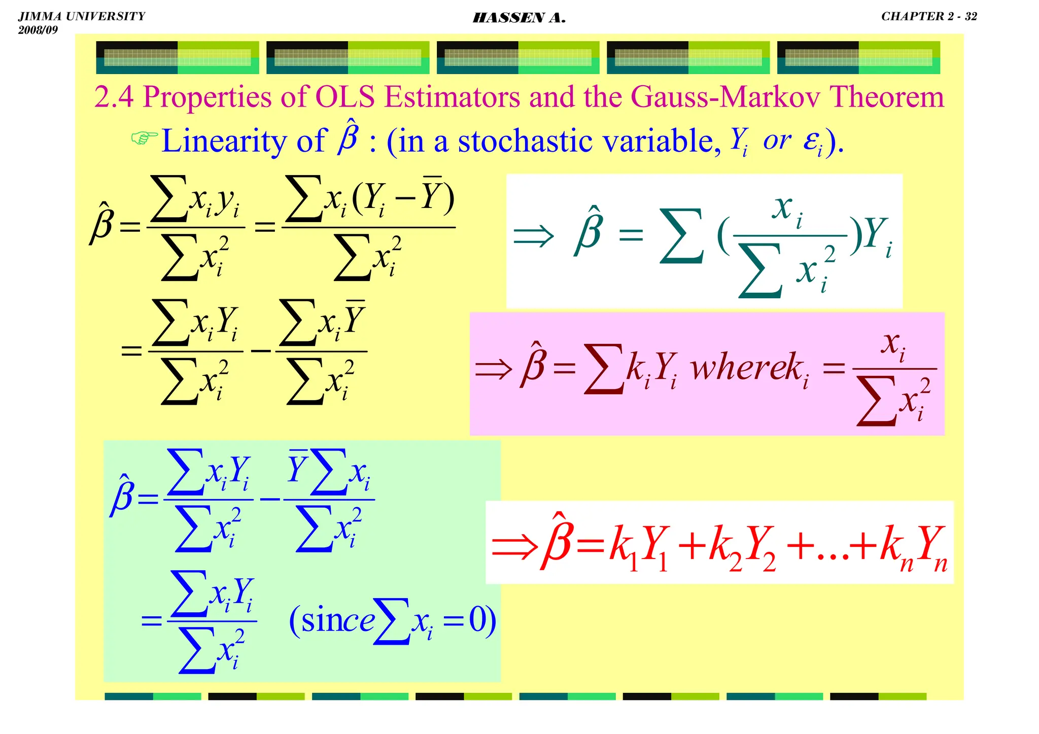 HASSEN ABDA
2.4 Properties of OLS Estimators and the Gauss-Markov Theorem
Linearity of : (in a stochastic variable, ).
)
0
(sin
ˆ
2
2
2
=
=
−
=
∑
∑
∑
∑
∑
∑
∑
i
i
i
i
i
i
i
i
i
x
ce
x
Y
x
x
x
Y
x
Y
x
β
i
i
i
Y
x
x
∑
∑
=
⇒ )
(
ˆ
2
β
∑
∑ =
=
⇒ 2
ˆ
i
i
i
i
i
x
x
k
where
Y
k
β
n
nY
k
Y
k
Y
k +
+
+
=
⇒ ...
ˆ
2
2
1
1
β
∑
∑
∑
∑
∑
∑
∑
∑
−
=
−
=
=
2
2
2
2
)
(
ˆ
i
i
i
i
i
i
i
i
i
i
i
x
Y
x
x
Y
x
x
Y
Y
x
x
y
x
β
β̂ i
i or
Y ε
JIMMA UNIVERSITY
2008/09
CHAPTER 2 - 32
HASSEN A.
 