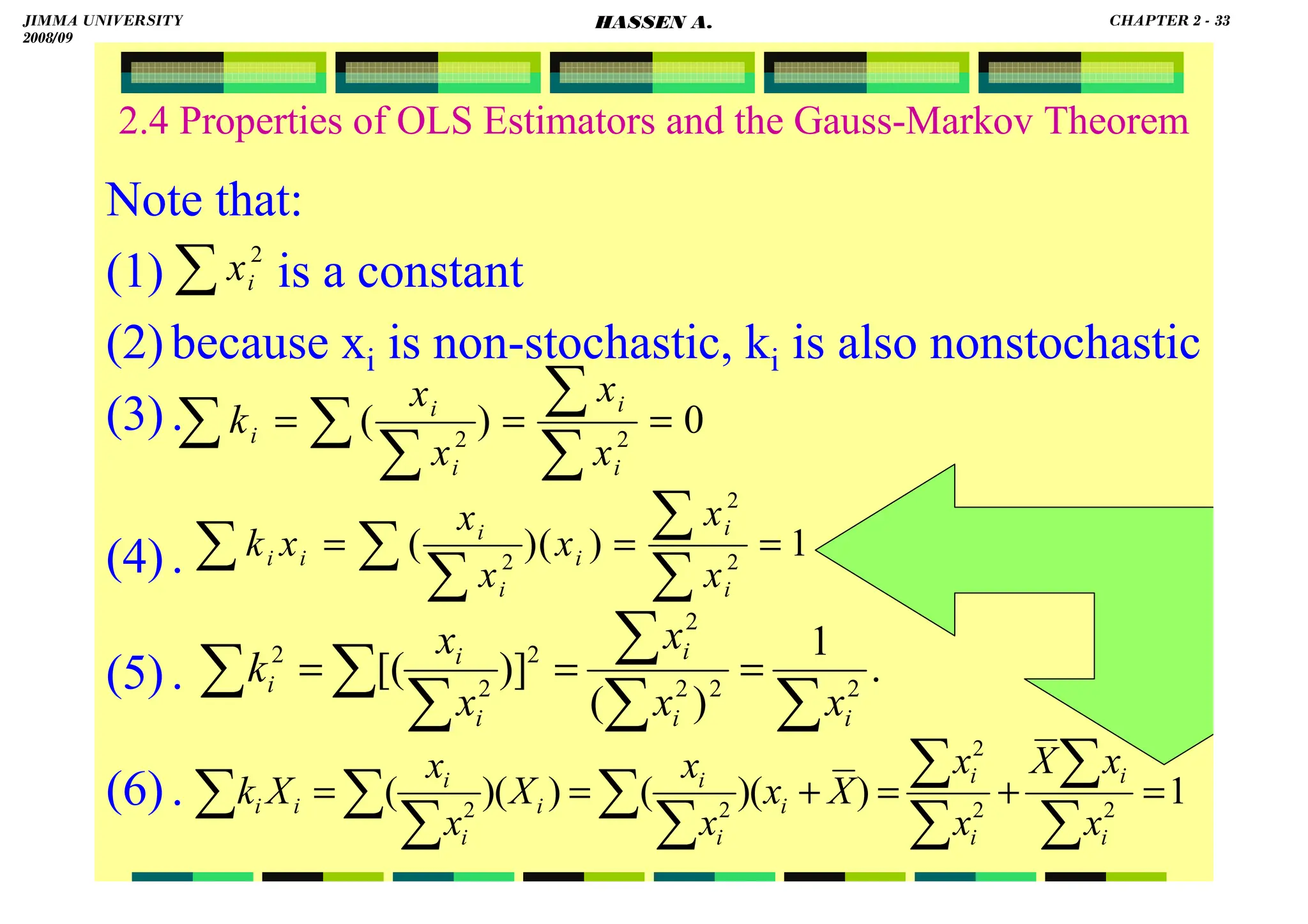 HASSEN ABDA
2.4 Properties of OLS Estimators and the Gauss-Markov Theorem
Note that:
(1) is a constant
(2)because xi is non-stochastic, ki is also nonstochastic
(3).
(4).
(5).
(6).
0
)
( 2
2
=
=
=
∑
∑
∑
∑
∑
i
i
i
i
i
x
x
x
x
k
1
)
(
)
( 2
2
2
=
=
=
∑
∑
∑
∑
∑
i
i
i
i
i
i
i
x
x
x
x
x
x
k
.
1
)
(
)]
[( 2
2
2
2
2
2
2
∑
∑
∑
∑
∑
∑ =
=
=
i
i
i
i
i
i
x
x
x
x
x
k
1
)
(
)
(
)
(
)
( 2
2
2
2
2
=
+
=
+
=
=
∑
∑
∑
∑
∑
∑
∑
∑
∑
i
i
i
i
i
i
i
i
i
i
i
i
x
x
X
x
x
X
x
x
x
X
x
x
X
k
∑ 2
i
x
JIMMA UNIVERSITY
2008/09
CHAPTER 2 - 33
HASSEN A.
 