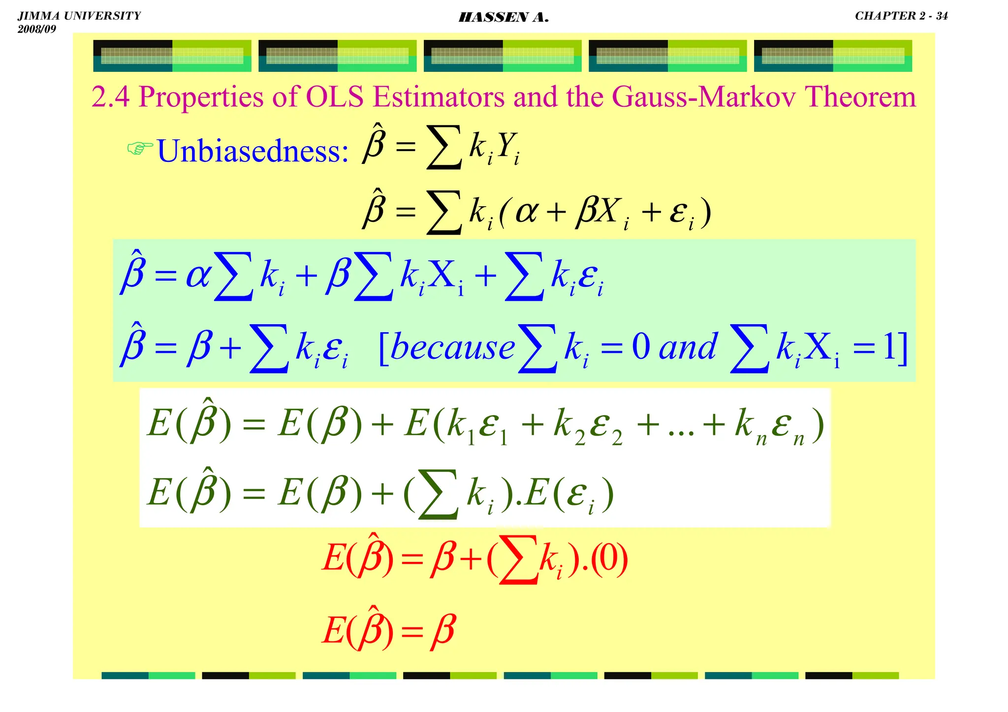 HASSEN ABDA
2.4 Properties of OLS Estimators and the Gauss-Markov Theorem
Unbiasedness:
)
ˆ
ˆ
i
i
i
i
i
X
(
k
Y
k
ε
β
α
β
β
+
+
=
=
∑
∑
]
1
X
0
[
ˆ
X
ˆ
i
i
=
=
+
=
+
+
=
∑
∑
∑
∑
∑
∑
i
i
i
i
i
i
i
i
k
and
k
because
k
k
k
k
ε
β
β
ε
β
α
β
)
(
).
(
)
(
)
ˆ
(
)
...
(
)
(
)
ˆ
( 2
2
1
1
i
i
n
n
E
k
E
E
k
k
k
E
E
E
ε
β
β
ε
ε
ε
β
β
∑
+
=
+
+
+
+
=
β
β
β
β
=
+
= ∑
)
ˆ
(
)
0
).(
(
)
ˆ
(
E
k
E i
JIMMA UNIVERSITY
2008/09
CHAPTER 2 - 34
HASSEN A.
 