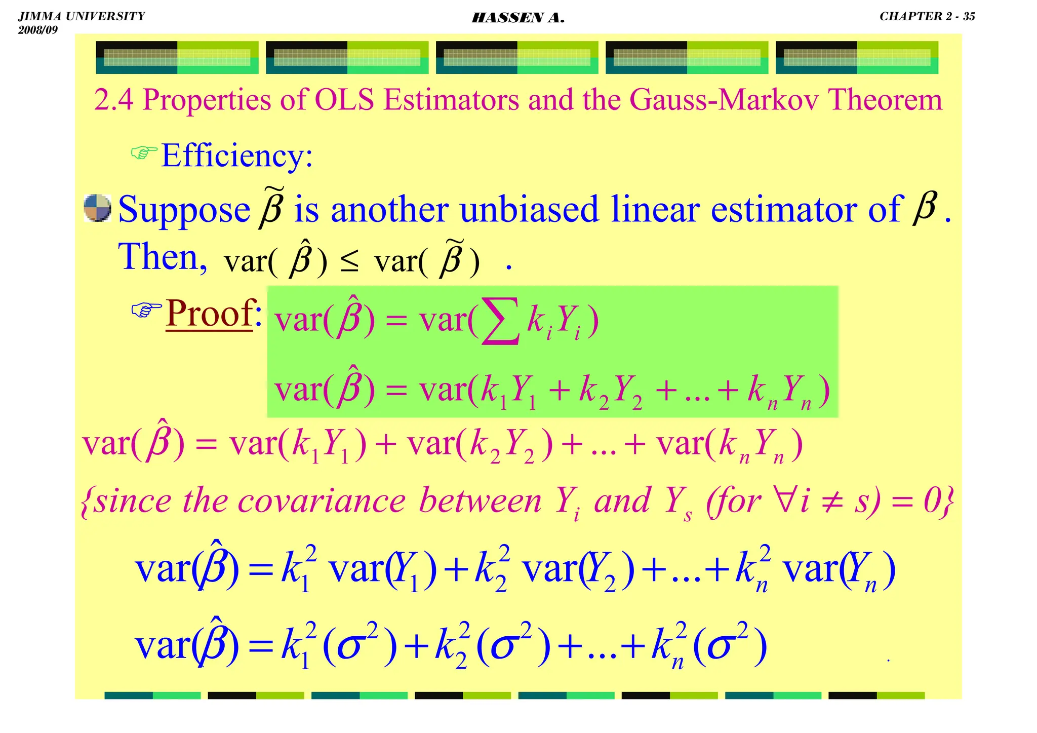 HASSEN ABDA
.
2.4 Properties of OLS Estimators and the Gauss-Markov Theorem
Efficiency:
Suppose is another unbiased linear estimator of .
Then, .
Proof:
)
...
var(
)
ˆ
var(
)
var(
)
ˆ
var(
2
2
1
1 n
n
i
i
Y
k
Y
k
Y
k
Y
k
+
+
+
=
= ∑
β
β
0}
s)
i
(for
Y
and
Y
between
covariance
the
{since
Y
k
Y
k
Y
k
s
i
n
n
=
≠
∀
+
+
+
= )
var(
...
)
var(
)
var(
)
ˆ
var( 2
2
1
1
β
)
(
...
)
(
)
(
)
ˆ
var(
)
var(
...
)
var(
)
var(
)
ˆ
var(
2
2
2
2
2
2
2
1
2
2
2
2
1
2
1
σ
σ
σ
β
β
n
n
n
k
k
k
Y
k
Y
k
Y
k
+
+
+
=
+
+
+
=
β
~
β
)
~
var(
)
ˆ
var( β
β ≤
JIMMA UNIVERSITY
2008/09
CHAPTER 2 - 35
HASSEN A.
 