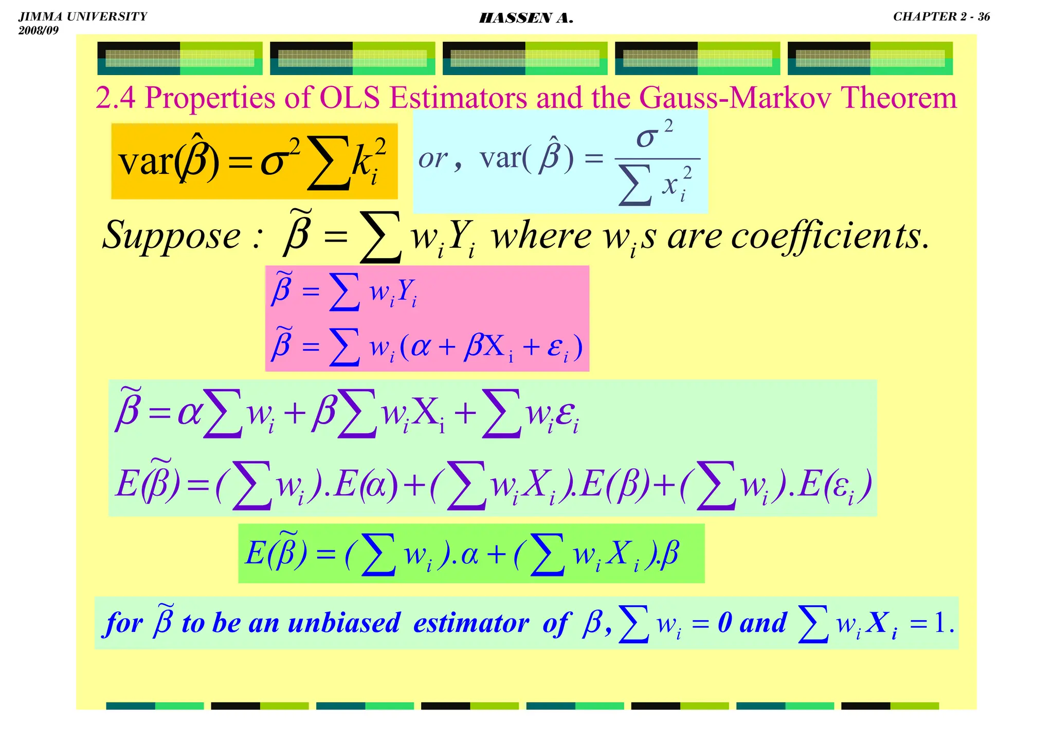 HASSEN ABDA
2.4 Properties of OLS Estimators and the Gauss-Markov Theorem
∑
= 2
2
)
ˆ
var( i
k
σ
β
∑
= ts.
coefficien
are
s
w
where
Y
w
:
Suppose i
i
i
β
~
)
X
(
~
~
i i
i
i
i
w
Y
w
ε
β
α
β
β
+
+
=
=
∑
∑
β
.
)
X
w
(
).α
w
(
)
β
E( i
i
i
∑ ∑
+
=
~
)
ε
).E(
w
(
β)
.E(
)
X
w
(
).E(α
w
(
)
β
E(
w
w
w
i
i
i
i
i
i
i
i
i
∑
∑ ∑
∑
∑
∑
+
+
=
+
+
=
)
~
X
~
i ε
β
α
β
∑
= 2
2
)
ˆ
var(
i
x
or
σ
β
,
.
1
~
=
= ∑
∑ i
X
and
0
,
of
estimator
unbiased
an
be
to
for i
i w
w
β
β
JIMMA UNIVERSITY
2008/09
CHAPTER 2 - 36
HASSEN A.
 