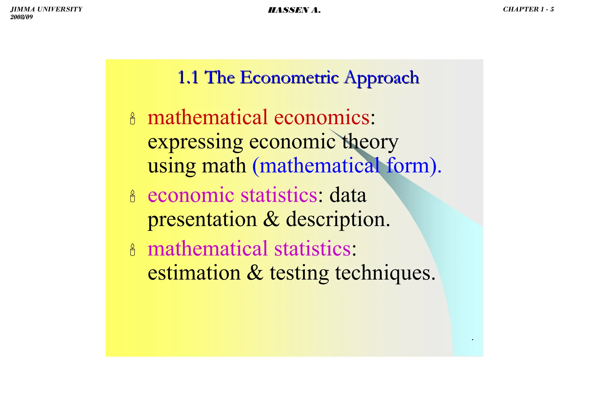 HASSEN ABDA
.
 mathematical economics:
expressing economic theory
using math (mathematical form).
 economic statistics: data
presentation  description.
 mathematical statistics:
estimation  testing techniques.
1.1 The Econometric Approach
1.1 The Econometric Approach
JIMMA UNIVERSITY
2008/09
CHAPTER 1 - 5
HASSEN A.
 