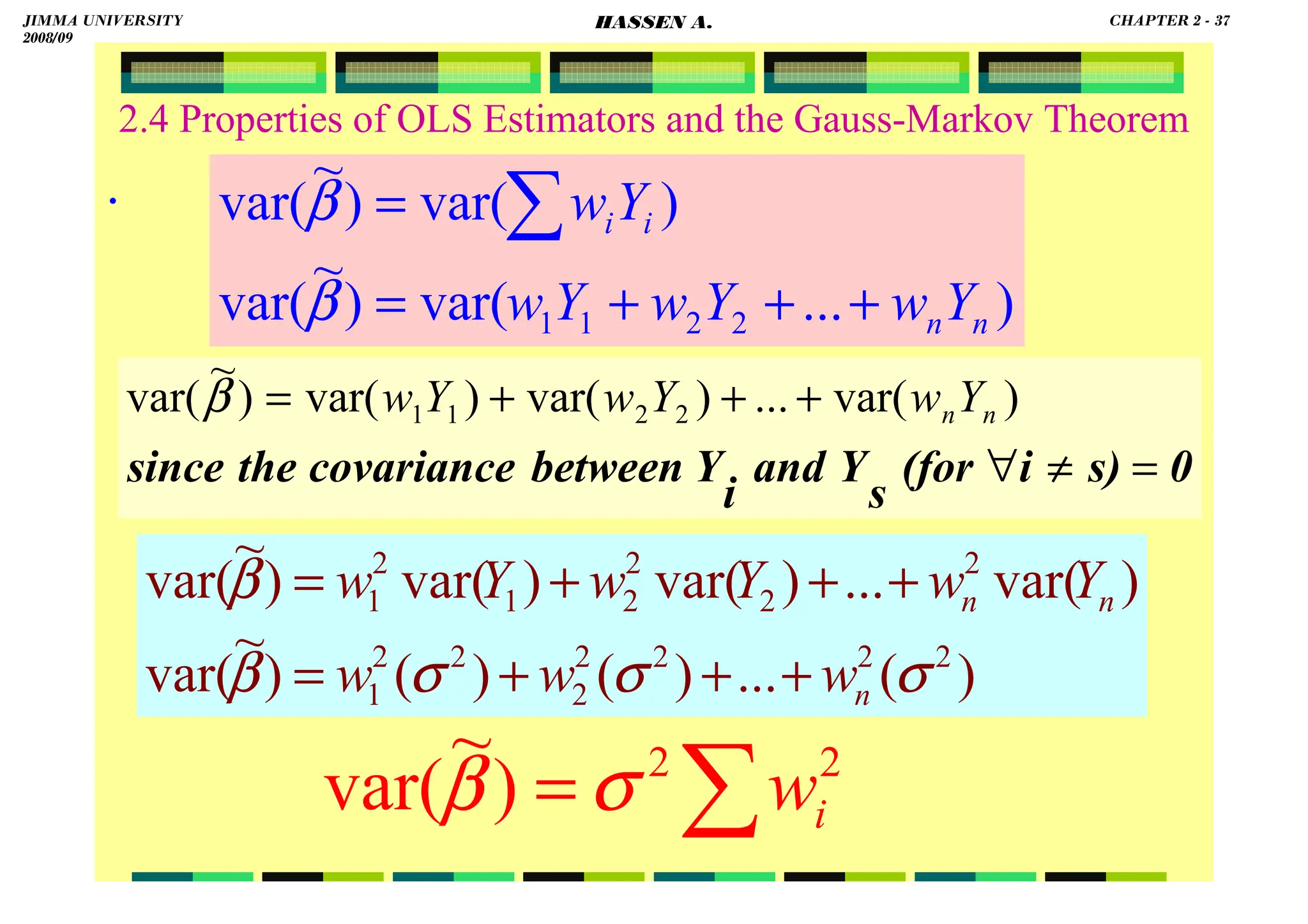 HASSEN ABDA
2.4 Properties of OLS Estimators and the Gauss-Markov Theorem
.
)
...
var(
)
~
var(
)
var(
)
~
var(
2
2
1
1 n
n
i
i
Y
w
Y
w
Y
w
Y
w
+
+
+
=
= ∑
β
β
∑
= 2
2
)
~
var( i
w
σ
β
0
s)
i
(for
s
Y
and
i
Y
between
covariance
the
since =
≠
∀
+
+
+
= )
var(
...
)
var(
)
var(
)
~
var( 2
2
1
1 n
nY
w
Y
w
Y
w
β
)
(
...
)
(
)
(
)
~
var(
)
var(
...
)
var(
)
var(
)
~
var(
2
2
2
2
2
2
2
1
2
2
2
2
1
2
1
σ
σ
σ
β
β
n
n
n
w
w
w
Y
w
Y
w
Y
w
+
+
+
=
+
+
+
=
JIMMA UNIVERSITY
2008/09
CHAPTER 2 - 37
HASSEN A.
 