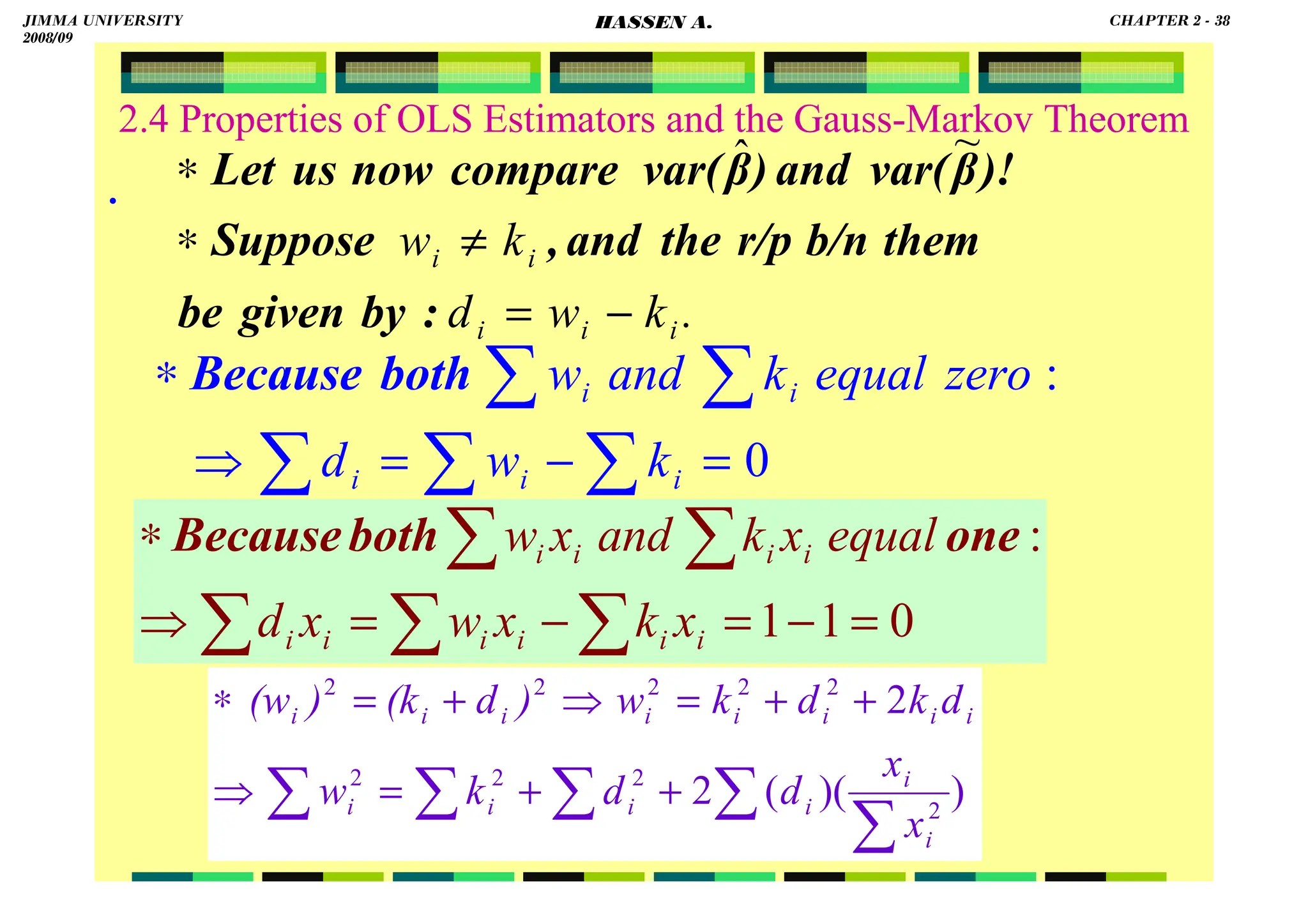 HASSEN ABDA
2.4 Properties of OLS Estimators and the Gauss-Markov Theorem
.
.
k
w
d
k
w
i
i
i
i
i
−
=
≠
∗
∗
:
by
given
be
them
b/n
r/p
the
and
,
Suppose
)!
β
var(
and
)
β
var(
compare
now
us
Let
~
ˆ
∑
∑
∑
∑
∑
=
−
=
⇒
∗
0
:
i
i
i
i
i
k
w
d
zero
equal
k
and
w
both
Because
∑
∑
∑
∑
∑ +
+
=
⇒
+
+
=
⇒
+
=
∗
)
)(
(
2
2
2
2
2
2
2
2
2
2
2
i
i
i
i
i
i
i
i
i
i
i
i
i
i
x
x
d
d
k
w
d
k
d
k
w
)
d
(k
)
(w
∑
∑
∑
∑
∑
=
−
=
−
=
⇒
∗
0
1
1
:
i
i
i
i
i
i
i
i
i
i
x
k
x
w
x
d
equal
x
k
and
x
w one
both
Because
JIMMA UNIVERSITY
2008/09
CHAPTER 2 - 38
HASSEN A.
 