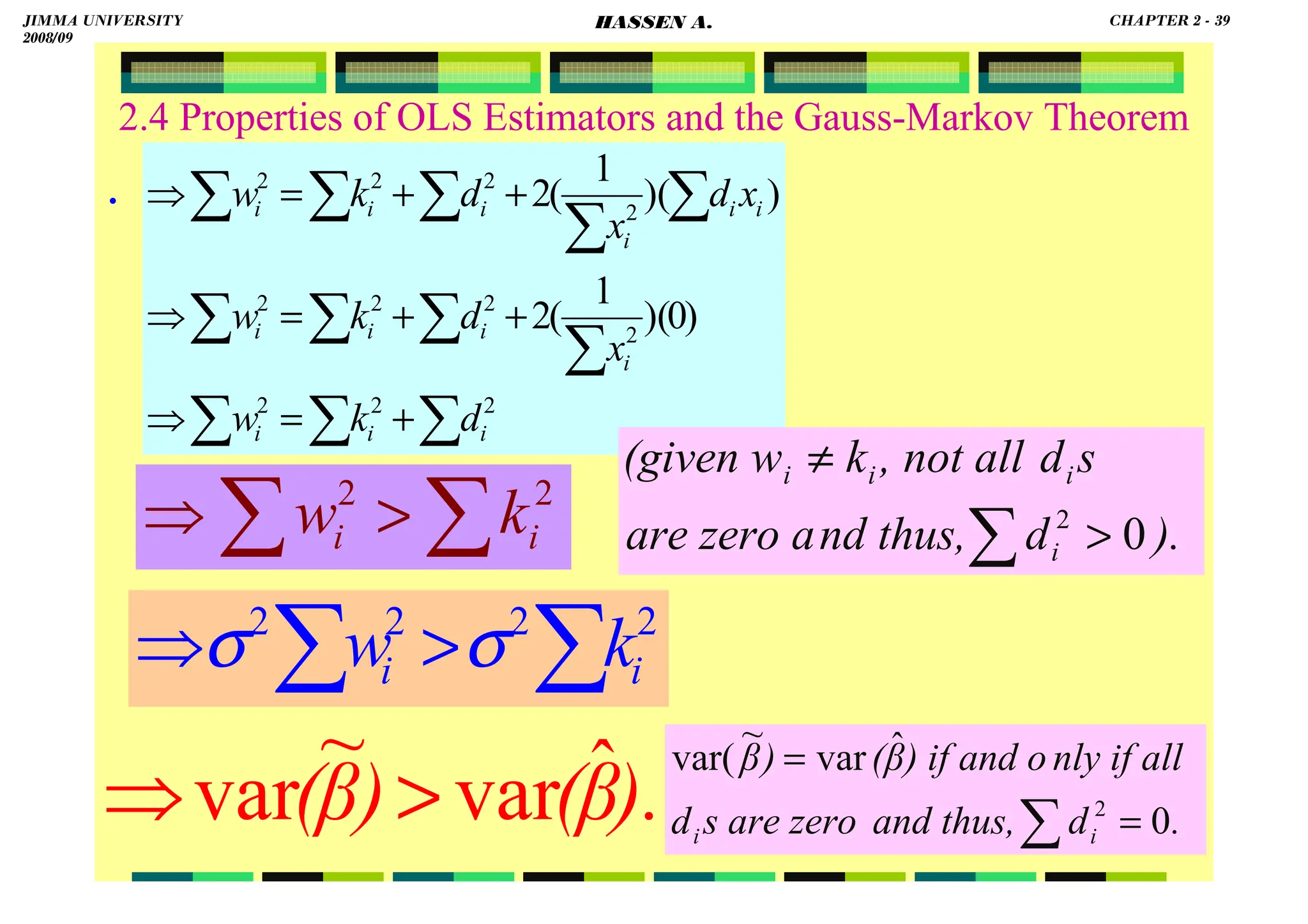 HASSEN ABDA
39
2.4 Properties of OLS Estimators and the Gauss-Markov Theorem
.
).
β
(
)
β
( ˆ
var
~
var 
⇒
∑
∑
∑
∑
∑
∑
∑
∑
∑
∑
∑
∑
+
=
⇒
+
+
=
⇒
+
+
=
⇒
2
2
2
2
2
2
2
2
2
2
2
)
0
)(
1
(
2
)
)(
1
(
2
i
i
i
i
i
i
i
i
i
i
i
i
i
d
k
w
x
d
k
w
x
d
x
d
k
w
∑
∑ 
⇒ 2
2
2
2
i
i k
w σ
σ
∑
∑ 
⇒ 2
2
i
i k
w ).
d
nd thus,
are zero a
s
d
, not all
k
(given w
i
i
i
i
0
2

≠
∑
.
d
and thus,
s are zero
d
nly if all
) if and o
β
(
)
β
i
i 0
ˆ
var
~
var(
2
=
=
∑
JIMMA UNIVERSITY
2008/09
CHAPTER 2 - 39
HASSEN A.
 