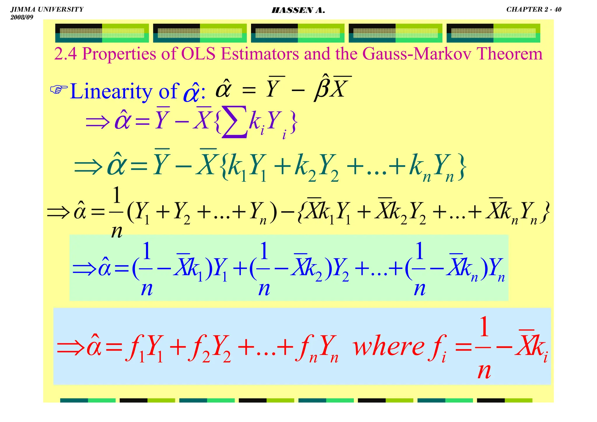 HASSEN ABDA
40
2.4 Properties of OLS Estimators and the Gauss-Markov Theorem
Linearity of : X
Y β
α ˆ
ˆ −
=
}
{
ˆ i
iY
k
X
Y ∑
−
=
⇒α
α
ˆ
}
...
{
ˆ 2
2
1
1 n
nY
k
Y
k
Y
k
X
Y +
+
+
−
=
⇒α
n
n Y
k
X
n
...
Y
k
X
n
Y
k
X
n
α )
1
(
)
1
(
)
1
(
ˆ 2
2
1
1 −
+
+
−
+
−
=
⇒
}
Y
k
X
...
Y
k
X
Y
k
X
{
Y
Y
Y
n
α n
n
n +
+
+
−
+
+
+
=
⇒ 2
2
1
1
2
1 )
...
(
1
ˆ
i
i
n
n k
X
n
f
where
Y
f
...
Y
f
Y
f
α −
=
+
+
+
=
⇒
1
ˆ 2
2
1
1
JIMMA UNIVERSITY
2008/09
CHAPTER 2 - 40
HASSEN A.
 