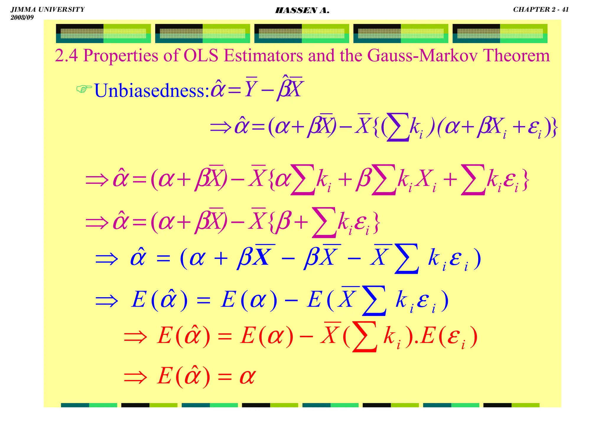 HASSEN ABDA
2.4 Properties of OLS Estimators and the Gauss-Markov Theorem
Unbiasedness:
}
)
{(
(
ˆ
ˆ
ˆ
∑ +
+
−
+
=
⇒
−
=
i
i
i X
)(
k
X
)
X
X
Y
ε
β
α
β
α
α
β
α
}
{
(
ˆ
}
{
(
ˆ
i
i
i
i
i
i
i
k
X
)
X
k
X
k
k
X
)
X
ε
β
β
α
α
ε
β
α
β
α
α
∑
∑
∑
∑
+
−
+
=
⇒
+
+
−
+
=
⇒
)
(
)
(
)
ˆ
(
)
(
ˆ
i
i
i
i
k
X
E
E
E
k
X
X
ε
α
α
ε
β
β
α
α
∑
∑
−
=
⇒
−
−
+
=
⇒ X
α
α
ε
α
α
=
⇒
−
=
⇒ ∑
)
ˆ
(
)
(
).
(
)
(
)
ˆ
(
E
E
k
X
E
E i
i
JIMMA UNIVERSITY
2008/09
CHAPTER 2 - 41
HASSEN A.
 