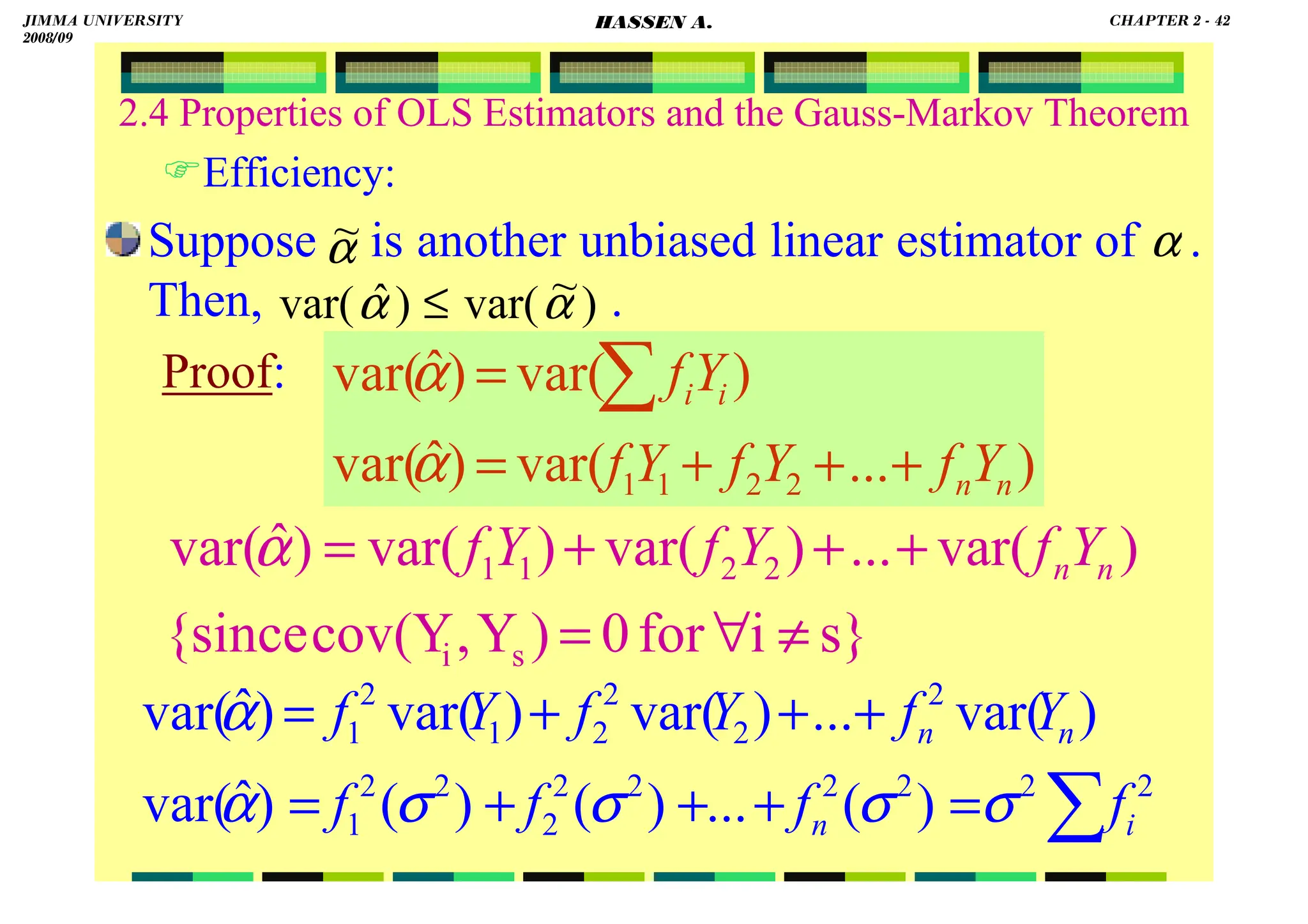 HASSEN ABDA
2.4 Properties of OLS Estimators and the Gauss-Markov Theorem
Efficiency:
Suppose is another unbiased linear estimator of .
Then, .
Proof:
)
...
var(
)
ˆ
var(
)
var(
)
ˆ
var(
2
2
1
1 n
n
i
i
Y
f
Y
f
Y
f
Y
f
+
+
+
=
= ∑
α
α
s}
i
for
0
)
Y
,
cov(Y
{since
)
var(
...
)
var(
)
var(
)
ˆ
var(
s
i
2
2
1
1
≠
∀
=
+
+
+
= n
nY
f
Y
f
Y
f
α
∑
=
+
+
+
=
+
+
+
=
2
2
2
2
2
2
2
2
2
1
2
2
2
2
1
2
1
)
(
...
)
(
)
(
)
ˆ
var(
)
var(
...
)
var(
)
var(
)
ˆ
var(
i
n
n
n
f
f
f
f
Y
f
Y
f
Y
f
σ
σ
σ
σ
α
α
α
~ α
)
~
var(
)
ˆ
var( α
α ≤
JIMMA UNIVERSITY
2008/09
CHAPTER 2 - 42
HASSEN A.
 
