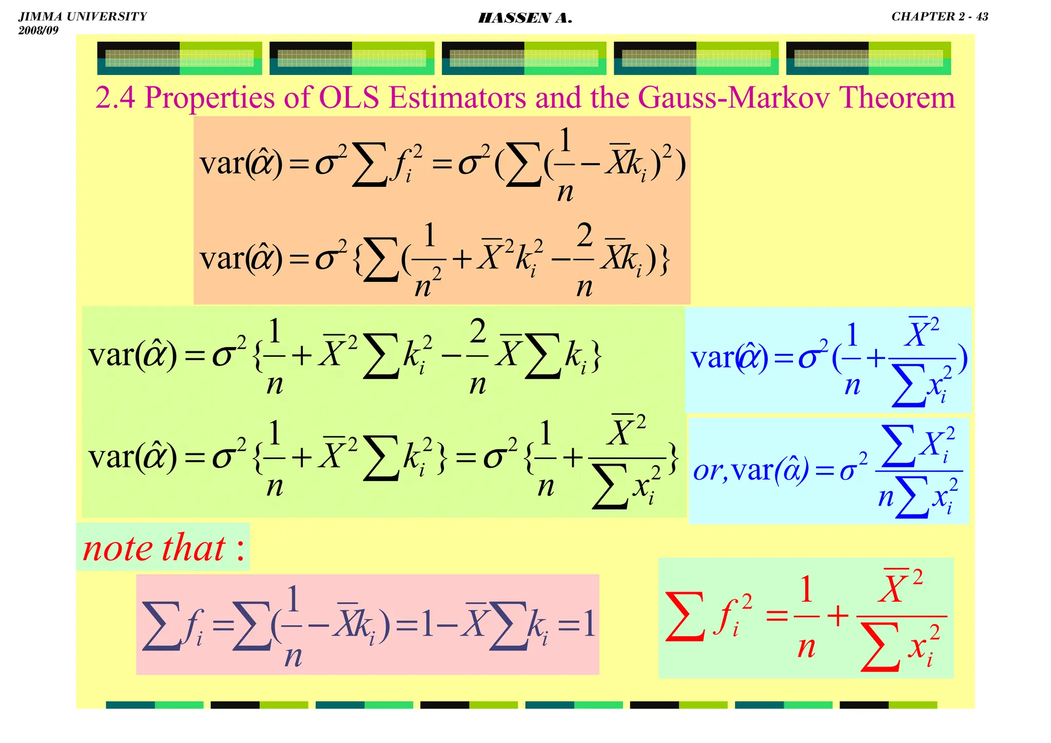 HASSEN ABDA
43
2.4 Properties of OLS Estimators and the Gauss-Markov Theorem
)}
2
1
(
{
)
ˆ
var(
)
)
1
(
(
)
ˆ
var(
2
2
2
2
2
2
2
2
i
i
i
i
k
X
n
k
X
n
k
X
n
f
∑
∑
∑
−
+
=
−
=
=
σ
α
σ
σ
α
∑
∑
= 2
2
2
ˆ
var
i
i
x
n
X
σ
)
α
(
or,
}
1
{
}
1
{
)
ˆ
var(
}
2
1
{
)
ˆ
var(
2
2
2
2
2
2
2
2
2
∑
∑
∑
∑
+
=
+
=
−
+
=
i
i
i
i
x
X
n
k
X
n
k
X
n
k
X
n
σ
σ
α
σ
α
1
1
)
1
( =
−
=
−
= ∑
∑
∑ i
i
i k
X
k
X
n
f
∑
∑ +
= 2
2
2 1
i
i
x
X
n
f
:
that
note
)
1
(
)
ˆ
var( 2
2
2
∑
+
=
i
x
X
n
σ
α
JIMMA UNIVERSITY
2008/09
CHAPTER 2 - 43
HASSEN A.
 