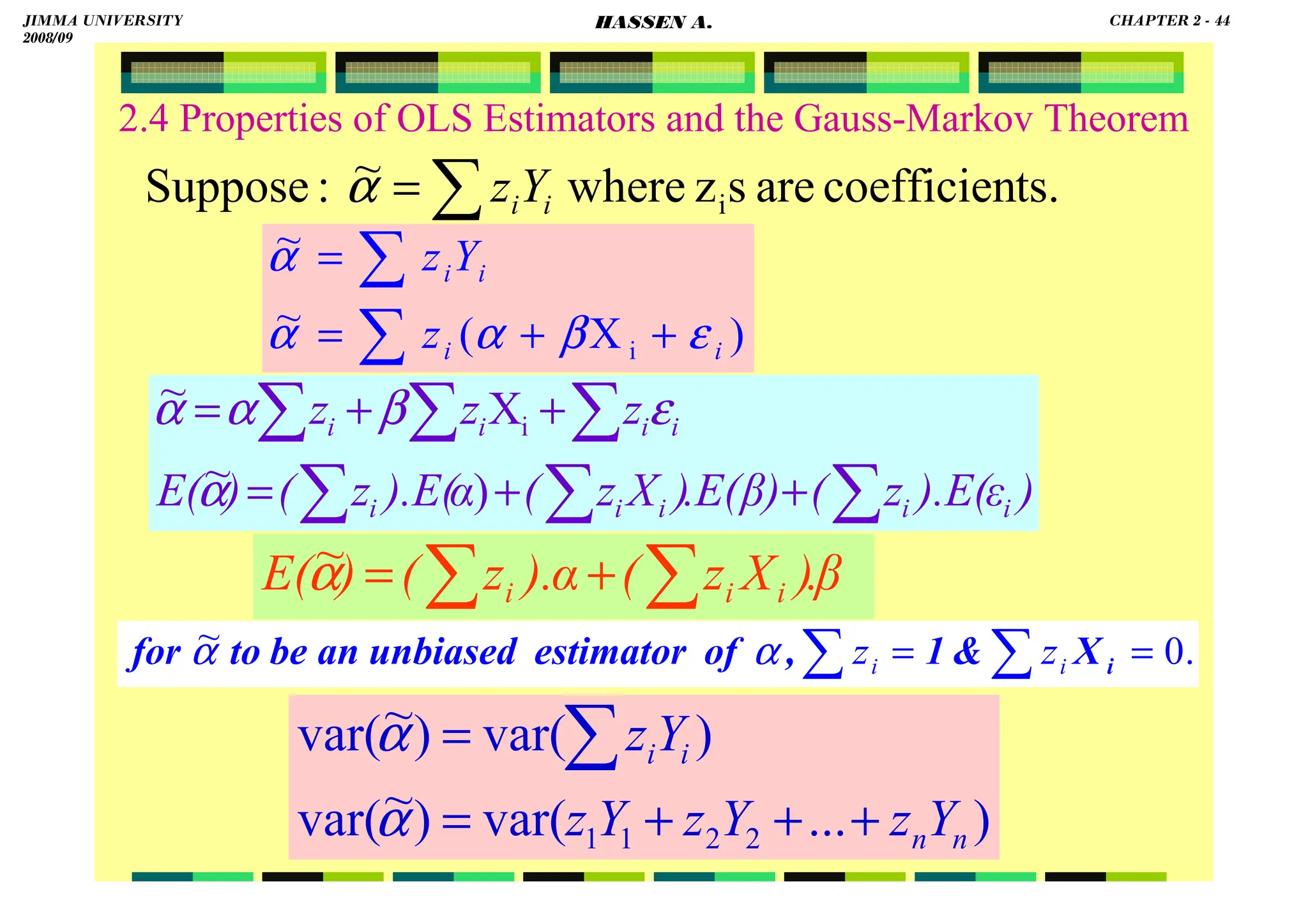 HASSEN ABDA
2.4 Properties of OLS Estimators and the Gauss-Markov Theorem
)
ε
).E(
z
(
β)
.E(
)
X
z
(
).E(α
z
(
)
E(
z
z
z
i
i
i
i
i
i
i
i
i
∑
∑ ∑
∑
∑
∑
+
+
=
+
+
=
)
~
X
~
i
α
ε
β
α
α
)
...
var(
)
~
var(
)
var(
)
~
var(
2
2
1
1 n
n
i
i
Y
z
Y
z
Y
z
Y
z
+
+
+
=
= ∑
α
α
β
.
)
X
z
(
).α
z
(
)
E( i
i
i
∑ ∑
+
=
α
~
)
X
(
~
~
i i
i
i
i
z
Y
z
ε
β
α
α
α
+
+
=
=
∑
∑
∑
= ts.
coefficien
are
s
z
where
~
:
Suppose i
i
iY
z
α
.
0
~ =
= ∑
∑ i
X

1
,
of
estimator
unbiased
an
be
to
for i
i z
z
α
α
JIMMA UNIVERSITY
2008/09
CHAPTER 2 - 44
HASSEN A.
 