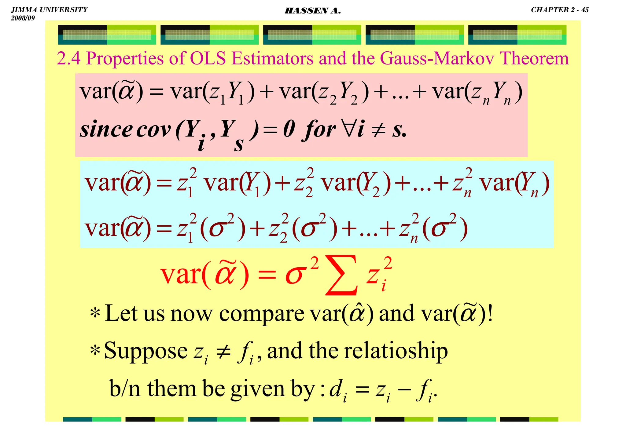 HASSEN ABDA
2.4 Properties of OLS Estimators and the Gauss-Markov Theorem
.
∑
= 2
2
)
~
var( i
z
σ
α
s.
i
for
0
)
s
Y
,
i
(Y
cov
since ≠
∀
=
+
+
+
= )
var(
...
)
var(
)
var(
)
~
var( 2
2
1
1 n
nY
z
Y
z
Y
z
α
)
(
...
)
(
)
(
)
~
var(
)
var(
...
)
var(
)
var(
)
~
var(
2
2
2
2
2
2
2
1
2
2
2
2
1
2
1
σ
σ
σ
α
α
n
n
n
z
z
z
Y
z
Y
z
Y
z
+
+
+
=
+
+
+
=
.
f
z
d
f
z
i
i
i
i
i
−
=
≠
∗
∗
:
by
given
be
b/n them
p
relatioshi
the
and
,
Suppose
)!
~
var(
and
)
ˆ
var(
compare
now
us
Let α
α
JIMMA UNIVERSITY
2008/09
CHAPTER 2 - 45
HASSEN A.
 