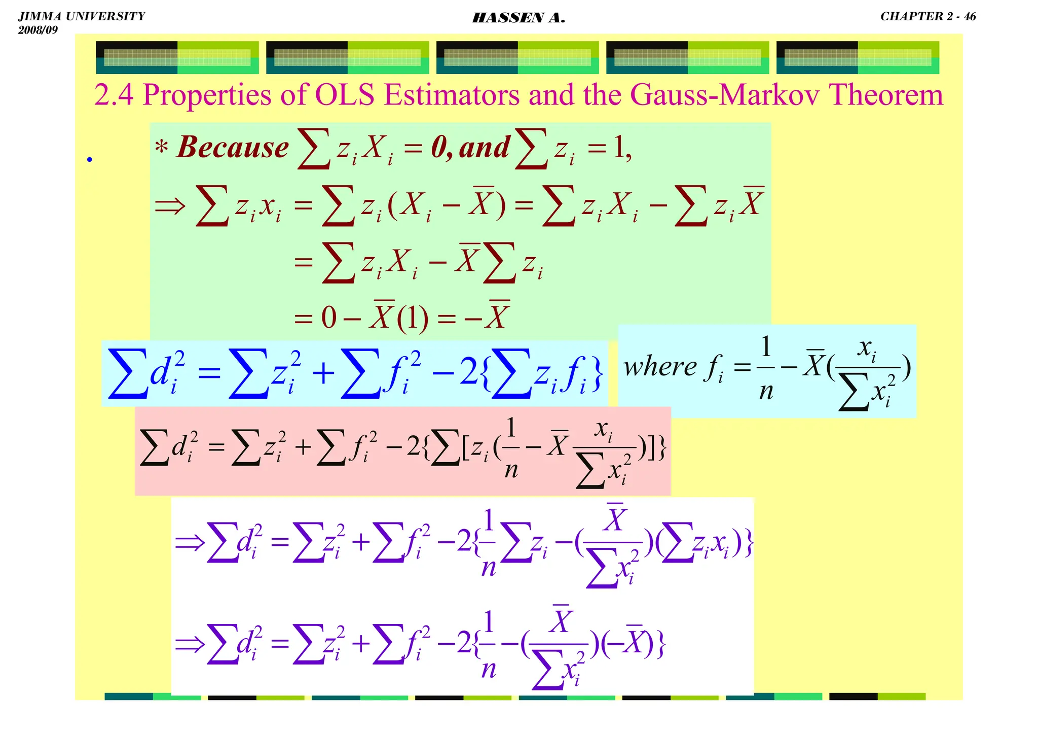 HASSEN ABDA
2.4 Properties of OLS Estimators and the Gauss-Markov Theorem
.
X
X
z
X
X
z
X
z
X
z
X
X
z
x
z
z
X
z
i
i
i
i
i
i
i
i
i
i
i
i
i
−
=
−
=
−
=
−
=
−
=
⇒
=
=
∗
∑
∑
∑
∑
∑
∑
∑
∑
)
1
(
0
)
(
,
1
and
0,
Because
)}
)(
(
1
{
2
)}
)(
(
1
{
2
2
2
2
2
2
2
2
2
X
x
X
n
f
z
d
x
z
x
X
z
n
f
z
d
i
i
i
i
i
i
i
i
i
i
i
−
−
−
+
=
⇒
−
−
+
=
⇒
∑
∑
∑
∑
∑
∑
∑
∑
∑
∑
}
{
2
2
2
2
∑
∑
∑
∑ −
+
= i
i
i
i
i f
z
f
z
d )
(
1
2
∑
−
=
i
i
i
x
x
X
n
f
where
]}
)
1
(
[
{
2 2
2
2
2
∑
∑
∑
∑
∑ −
−
+
=
i
i
i
i
i
i
x
x
X
n
z
f
z
d
JIMMA UNIVERSITY
2008/09
CHAPTER 2 - 46
HASSEN A.
 