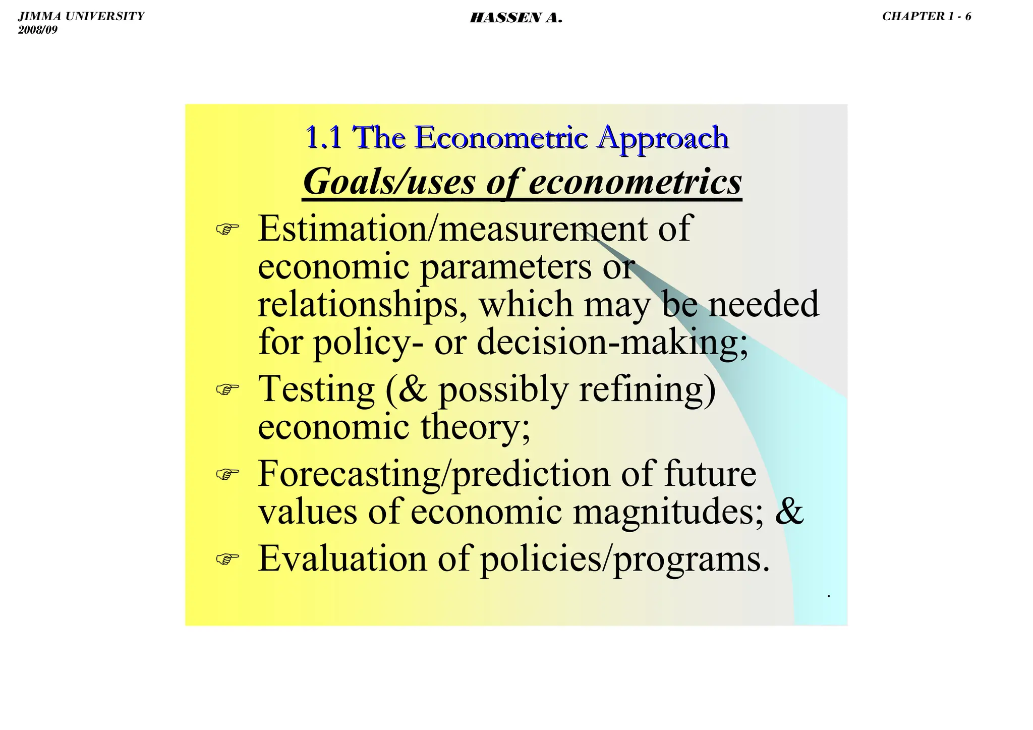 HASSEN ABDA
.
1.1 The Econometric Approach
1.1 The Econometric Approach
Goals/uses of econometrics
 Estimation/measurement of
economic parameters or
relationships, which may be needed
for policy- or decision-making;
 Testing ( possibly refining)
economic theory;
 Forecasting/prediction of future
values of economic magnitudes; 
 Evaluation of policies/programs.
JIMMA UNIVERSITY
2008/09
CHAPTER 1 - 6
HASSEN A.
 